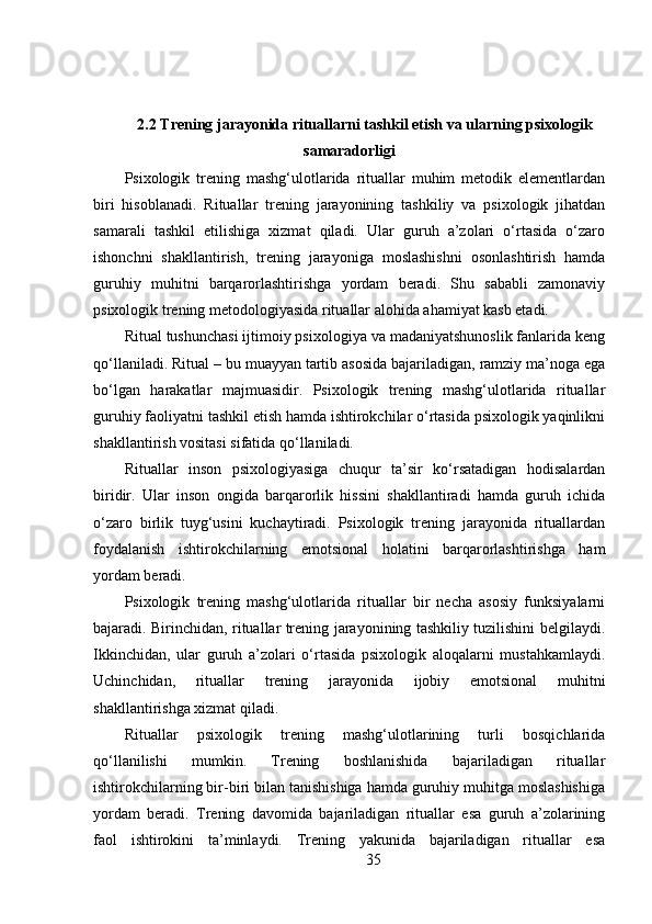 2.2  Trening jarayonida rituallarni tashkil etish va ularning psixologik
samaradorligi
Psixologik   trening   mashg‘ulotlarida   rituallar   muhim   metodik   elementlardan
biri   hisoblanadi.   Rituallar   trening   jarayonining   tashkiliy   va   psixologik   jihatdan
samarali   tashkil   etilishiga   xizmat   qiladi.   Ular   guruh   a’zolari   o‘rtasida   o‘zaro
ishonchni   shakllantirish,   trening   jarayoniga   moslashishni   osonlashtirish   hamda
guruhiy   muhitni   barqarorlashtirishga   yordam   beradi.   Shu   sababli   zamonaviy
psixologik trening metodologiyasida rituallar alohida ahamiyat kasb etadi.
Ritual tushunchasi ijtimoiy psixologiya va madaniyatshunoslik fanlarida keng
qo‘llaniladi. Ritual – bu muayyan tartib asosida bajariladigan, ramziy ma’noga ega
bo‘lgan   harakatlar   majmuasidir.   Psixologik   trening   mashg‘ulotlarida   rituallar
guruhiy faoliyatni tashkil etish hamda ishtirokchilar o‘rtasida psixologik yaqinlikni
shakllantirish vositasi sifatida qo‘llaniladi.
Rituallar   inson   psixologiyasiga   chuqur   ta’sir   ko‘rsatadigan   hodisalardan
biridir.   Ular   inson   ongida   barqarorlik   hissini   shakllantiradi   hamda   guruh   ichida
o‘zaro   birlik   tuyg‘usini   kuchaytiradi.   Psixologik   trening   jarayonida   rituallardan
foydalanish   ishtirokchilarning   emotsional   holatini   barqarorlashtirishga   ham
yordam beradi.
Psixologik   trening   mashg‘ulotlarida   rituallar   bir   necha   asosiy   funksiyalarni
bajaradi. Birinchidan, rituallar trening jarayonining tashkiliy tuzilishini belgilaydi.
Ikkinchidan,   ular   guruh   a’zolari   o‘rtasida   psixologik   aloqalarni   mustahkamlaydi.
Uchinchidan,   rituallar   trening   jarayonida   ijobiy   emotsional   muhitni
shakllantirishga xizmat qiladi.
Rituallar   psixologik   trening   mashg‘ulotlarining   turli   bosqichlarida
qo‘llanilishi   mumkin.   Trening   boshlanishida   bajariladigan   rituallar
ishtirokchilarning bir-biri bilan tanishishiga hamda guruhiy muhitga moslashishiga
yordam   beradi.   Trening   davomida   bajariladigan   rituallar   esa   guruh   a’zolarining
faol   ishtirokini   ta’minlaydi.   Trening   yakunida   bajariladigan   rituallar   esa
35 