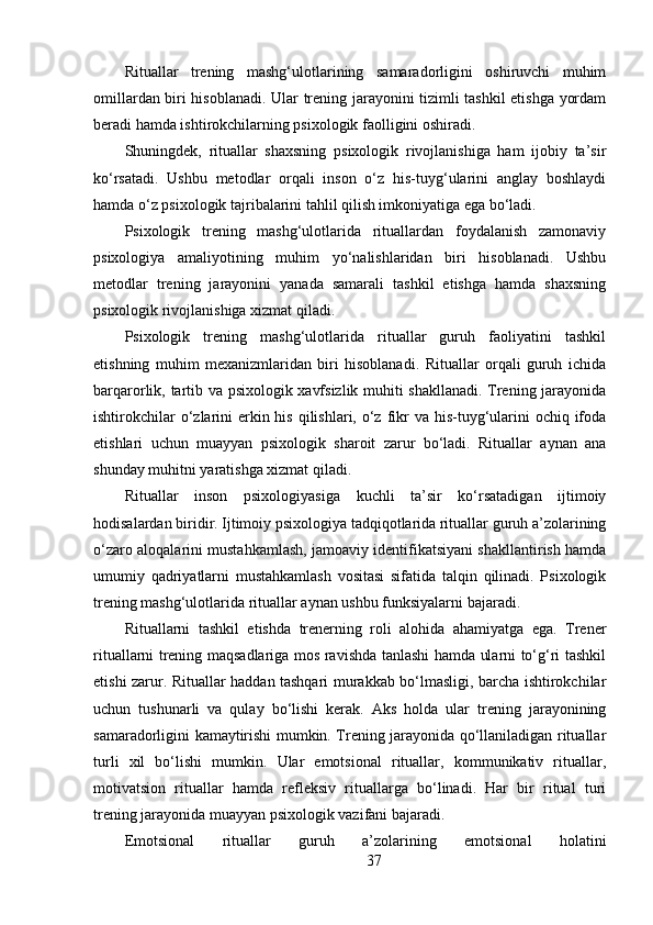 Rituallar   trening   mashg‘ulotlarining   samaradorligini   oshiruvchi   muhim
omillardan biri hisoblanadi. Ular trening jarayonini tizimli tashkil etishga yordam
beradi hamda ishtirokchilarning psixologik faolligini oshiradi.
Shuningdek,   rituallar   shaxsning   psixologik   rivojlanishiga   ham   ijobiy   ta’sir
ko‘rsatadi.   Ushbu   metodlar   orqali   inson   o‘z   his-tuyg‘ularini   anglay   boshlaydi
hamda o‘z psixologik tajribalarini tahlil qilish imkoniyatiga ega bo‘ladi.
Psixologik   trening   mashg‘ulotlarida   rituallardan   foydalanish   zamonaviy
psixologiya   amaliyotining   muhim   yo‘nalishlaridan   biri   hisoblanadi.   Ushbu
metodlar   trening   jarayonini   yanada   samarali   tashkil   etishga   hamda   shaxsning
psixologik rivojlanishiga xizmat qiladi.
Psixologik   trening   mashg‘ulotlarida   rituallar   guruh   faoliyatini   tashkil
etishning   muhim   mexanizmlaridan   biri   hisoblanadi.   Rituallar   orqali   guruh   ichida
barqarorlik, tartib va psixologik xavfsizlik muhiti shakllanadi. Trening jarayonida
ishtirokchilar  o‘zlarini  erkin his  qilishlari,  o‘z fikr  va  his-tuyg‘ularini  ochiq ifoda
etishlari   uchun   muayyan   psixologik   sharoit   zarur   bo‘ladi.   Rituallar   aynan   ana
shunday muhitni yaratishga xizmat qiladi.
Rituallar   inson   psixologiyasiga   kuchli   ta’sir   ko‘rsatadigan   ijtimoiy
hodisalardan biridir. Ijtimoiy psixologiya tadqiqotlarida rituallar guruh a’zolarining
o‘zaro aloqalarini mustahkamlash, jamoaviy identifikatsiyani shakllantirish hamda
umumiy   qadriyatlarni   mustahkamlash   vositasi   sifatida   talqin   qilinadi.   Psixologik
trening mashg‘ulotlarida rituallar aynan ushbu funksiyalarni bajaradi.
Rituallarni   tashkil   etishda   trenerning   roli   alohida   ahamiyatga   ega.   Trener
rituallarni trening maqsadlariga mos ravishda tanlashi hamda ularni to‘g‘ri tashkil
etishi zarur. Rituallar haddan tashqari murakkab bo‘lmasligi, barcha ishtirokchilar
uchun   tushunarli   va   qulay   bo‘lishi   kerak.   Aks   holda   ular   trening   jarayonining
samaradorligini kamaytirishi mumkin. Trening jarayonida qo‘llaniladigan rituallar
turli   xil   bo‘lishi   mumkin.   Ular   emotsional   rituallar,   kommunikativ   rituallar,
motivatsion   rituallar   hamda   refleksiv   rituallarga   bo‘linadi.   Har   bir   ritual   turi
trening jarayonida muayyan psixologik vazifani bajaradi.
Emotsional   rituallar   guruh   a’zolarining   emotsional   holatini
37 