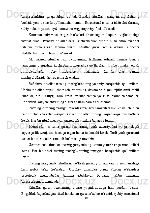 barqarorlashtirishga   qaratilgan   bo‘ladi.   Bunday   rituallar   trening   mashg‘ulotining
boshida yoki o‘rtasida qo‘llanilishi mumkin. Emotsional rituallar ishtirokchilarning
ruhiy holatini yaxshilaydi hamda trening jarayoniga faol jalb etadi.
Kommunikativ   rituallar   guruh   a’zolari   o‘rtasidagi   muloqotni   rivojlantirishga
xizmat   qiladi.   Bunday   rituallar   orqali   ishtirokchilar   bir-biri   bilan   erkin   muloqot
qilishni   o‘rganadilar.   Kommunikativ   rituallar   guruh   ichida   o‘zaro   ishonchni
shakllantirishda muhim rol o‘ynaydi.
Motivatsion   rituallar   ishtirokchilarning   faolligini   oshirish   hamda   trening
jarayoniga   qiziqishini   kuchaytirish   maqsadida   qo‘llaniladi.   Ushbu   rituallar   orqali
ishtirokchilarda   ijobiy   motivatsiya   shakllanadi   hamda   ular   trening
mashg‘ulotlarida faolroq ishtirok etadilar.
Refleksiv   rituallar   trening   mashg‘ulotining   yakuniy   bosqichida   qo‘llaniladi.
Ushbu   rituallar   orqali   ishtirokchilar   trening   davomida   olgan   tajribalarini   tahlil
qiladilar,   o‘z   his-tuyg‘ularini   ifoda   etadilar   hamda   yangi   xulosalar   chiqaradilar.
Refleksiya jarayoni shaxsning o‘zini anglash darajasini oshiradi.
Psixologik trening mashg‘ulotlarida rituallarni samarali tashkil etish uchun bir
qator metodik talablar mavjud. Avvalo, rituallar trening maqsadlariga mos bo‘lishi
kerak. Har bir ritual muayyan psixologik vazifani bajarishi lozim.
Ikkinchidan,   rituallar   guruh   a’zolarining   yosh   xususiyatlari   va   psixologik
tayyorgarlik darajasini  hisobga  olgan holda tanlanishi  kerak.  Turli  yosh  guruhlari
uchun bir xil rituallar samarali bo‘lmasligi mumkin.
Uchinchidan,   rituallar   trening   jarayonining   umumiy   tuzilishiga   mos   kelishi
kerak.   Har   bir   ritual   trening   mashg‘ulotining   muayyan   bosqichida   qo‘llanilishi
lozim.
Trening   jarayonida   rituallarni   qo‘llash   guruhiy   dinamikaning   rivojlanishiga
ham   ijobiy   ta’sir   ko‘rsatadi.   Guruhiy   dinamika   guruh   a’zolari   o‘rtasidagi
psixologik   munosabatlar   tizimini   ifodalaydi.   Rituallar   ushbu   tizimning
barqarorligini ta’minlaydi.
Rituallar   guruh   a’zolarining   o‘zaro   yaqinlashishiga   ham   yordam   beradi.
Birgalikda bajariladigan ritual harakatlar guruh a’zolari o‘rtasida ijobiy emotsional
38 