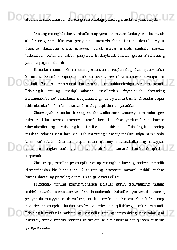 aloqalarni shakllantiradi. Bu esa guruh ichidagi psixologik muhitni yaxshilaydi.
Trening mashg‘ulotlarida rituallarning yana bir muhim funksiyasi – bu guruh
a’zolarining   identifikatsiya   jarayonini   kuchaytirishdir.   Guruh   identifikatsiyasi
deganda   shaxsning   o‘zini   muayyan   guruh   a’zosi   sifatida   anglash   jarayoni
tushuniladi.   Rituallar   ushbu   jarayonni   kuchaytiradi   hamda   guruh   a’zolarining
jamoaviyligini oshiradi.
Rituallar   shuningdek,   shaxsning   emotsional   rivojlanishiga   ham   ijobiy   ta’sir
ko‘rsatadi. Rituallar orqali inson o‘z his-tuyg‘ularini ifoda etish imkoniyatiga ega
bo‘ladi.   Bu   esa   emotsional   barqarorlikni   mustahkamlashga   yordam   beradi.
Psixologik   trening   mashg‘ulotlarida   rituallardan   foydalanish   shaxsning
kommunikativ ko‘nikmalarini rivojlantirishga ham yordam beradi. Rituallar orqali
ishtirokchilar bir-biri bilan samarali muloqot qilishni o‘rganadilar.
Shuningdek,   rituallar   trening   mashg‘ulotlarining   umumiy   samaradorligini
oshiradi.   Ular   trening   jarayonini   tizimli   tashkil   etishga   yordam   beradi   hamda
ishtirokchilarning   psixologik   faolligini   oshiradi.   Psixologik   trening
mashg‘ulotlarida   rituallarni   qo‘llash   shaxsning   ijtimoiy   moslashuviga   ham   ijobiy
ta’sir   ko‘rsatadi.   Rituallar   orqali   inson   ijtimoiy   munosabatlarning   muayyan
qoidalarini   anglay   boshlaydi   hamda   guruh   bilan   samarali   hamkorlik   qilishni
o‘rganadi.
Shu   tariqa,   rituallar   psixologik   trening   mashg‘ulotlarining   muhim   metodik
elementlaridan   biri   hisoblanadi.   Ular   trening   jarayonini   samarali   tashkil   etishga
hamda shaxsning psixologik rivojlanishiga xizmat qiladi.
Psixologik   trening   mashg‘ulotlarida   rituallar   guruh   faoliyatining   muhim
tashkil   etuvchi   elementlaridan   biri   hisoblanadi.   Rituallar   yordamida   trening
jarayonida   muayyan   tartib   va   barqarorlik   ta’minlanadi.   Bu   esa   ishtirokchilarning
o‘zlarini   psixologik   jihatdan   xavfsiz   va   erkin   his   qilishlariga   imkon   yaratadi.
Psixologik   xavfsizlik   muhitining   mavjudligi   trening   jarayonining   samaradorligini
oshiradi,  chunki   bunday  muhitda  ishtirokchilar   o‘z  fikrlarini   ochiq  ifoda  etishdan
qo‘rqmaydilar.
39 