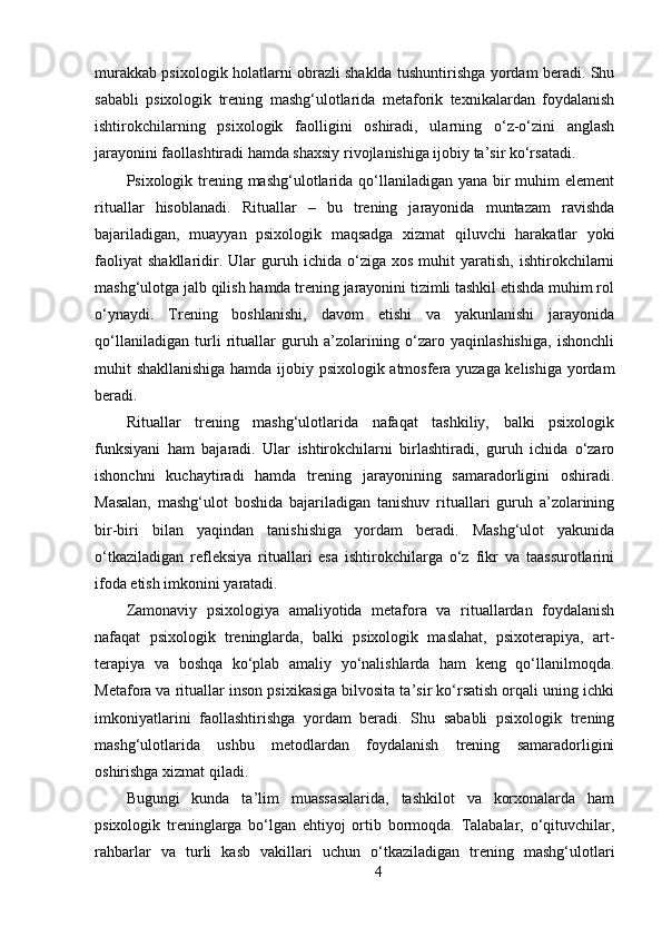 murakkab psixologik holatlarni obrazli shaklda tushuntirishga yordam beradi. Shu
sababli   psixologik   trening   mashg‘ulotlarida   metaforik   texnikalardan   foydalanish
ishtirokchilarning   psixologik   faolligini   oshiradi,   ularning   o‘z-o‘zini   anglash
jarayonini faollashtiradi hamda shaxsiy rivojlanishiga ijobiy ta’sir ko‘rsatadi.
Psixologik trening mashg‘ulotlarida qo‘llaniladigan yana bir  muhim  element
rituallar   hisoblanadi.   Rituallar   –   bu   trening   jarayonida   muntazam   ravishda
bajariladigan,   muayyan   psixologik   maqsadga   xizmat   qiluvchi   harakatlar   yoki
faoliyat   shakllaridir.  Ular   guruh  ichida   o‘ziga  xos   muhit   yaratish,   ishtirokchilarni
mashg‘ulotga jalb qilish hamda trening jarayonini tizimli tashkil etishda muhim rol
o‘ynaydi.   Trening   boshlanishi,   davom   etishi   va   yakunlanishi   jarayonida
qo‘llaniladigan   turli   rituallar   guruh   a’zolarining   o‘zaro   yaqinlashishiga,   ishonchli
muhit shakllanishiga hamda ijobiy psixologik atmosfera yuzaga kelishiga yordam
beradi.
Rituallar   trening   mashg‘ulotlarida   nafaqat   tashkiliy,   balki   psixologik
funksiyani   ham   bajaradi.   Ular   ishtirokchilarni   birlashtiradi,   guruh   ichida   o‘zaro
ishonchni   kuchaytiradi   hamda   trening   jarayonining   samaradorligini   oshiradi.
Masalan,   mashg‘ulot   boshida   bajariladigan   tanishuv   rituallari   guruh   a’zolarining
bir-biri   bilan   yaqindan   tanishishiga   yordam   beradi.   Mashg‘ulot   yakunida
o‘tkaziladigan   refleksiya   rituallari   esa   ishtirokchilarga   o‘z   fikr   va   taassurotlarini
ifoda etish imkonini yaratadi.
Zamonaviy   psixologiya   amaliyotida   metafora   va   rituallardan   foydalanish
nafaqat   psixologik   treninglarda,   balki   psixologik   maslahat,   psixoterapiya,   art-
terapiya   va   boshqa   ko‘plab   amaliy   yo‘nalishlarda   ham   keng   qo‘llanilmoqda.
Metafora va rituallar inson psixikasiga bilvosita ta’sir ko‘rsatish orqali uning ichki
imkoniyatlarini   faollashtirishga   yordam   beradi.   Shu   sababli   psixologik   trening
mashg‘ulotlarida   ushbu   metodlardan   foydalanish   trening   samaradorligini
oshirishga xizmat qiladi.
Bugungi   kunda   ta’lim   muassasalarida,   tashkilot   va   korxonalarda   ham
psixologik   treninglarga   bo‘lgan   ehtiyoj   ortib   bormoqda.   Talabalar,   o‘qituvchilar,
rahbarlar   va   turli   kasb   vakillari   uchun   o‘tkaziladigan   trening   mashg‘ulotlari
4 