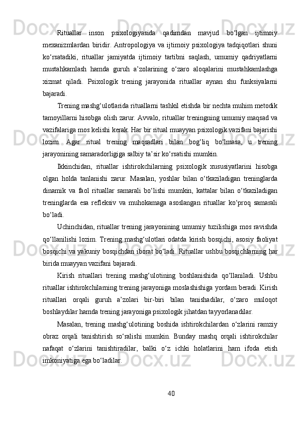 Rituallar   inson   psixologiyasida   qadimdan   mavjud   bo‘lgan   ijtimoiy
mexanizmlardan   biridir.   Antropologiya   va   ijtimoiy   psixologiya   tadqiqotlari   shuni
ko‘rsatadiki,   rituallar   jamiyatda   ijtimoiy   tartibni   saqlash,   umumiy   qadriyatlarni
mustahkamlash   hamda   guruh   a’zolarining   o‘zaro   aloqalarini   mustahkamlashga
xizmat   qiladi.   Psixologik   trening   jarayonida   rituallar   aynan   shu   funksiyalarni
bajaradi.
Trening mashg‘ulotlarida rituallarni tashkil etishda bir nechta muhim metodik
tamoyillarni hisobga olish zarur. Avvalo, rituallar treningning umumiy maqsad va
vazifalariga mos kelishi kerak. Har bir ritual muayyan psixologik vazifani bajarishi
lozim.   Agar   ritual   trening   maqsadlari   bilan   bog‘liq   bo‘lmasa,   u   trening
jarayonining samaradorligiga salbiy ta’sir ko‘rsatishi mumkin.
Ikkinchidan,   rituallar   ishtirokchilarning   psixologik   xususiyatlarini   hisobga
olgan   holda   tanlanishi   zarur.   Masalan,   yoshlar   bilan   o‘tkaziladigan   treninglarda
dinamik   va   faol   rituallar   samarali   bo‘lishi   mumkin,   kattalar   bilan   o‘tkaziladigan
treninglarda   esa   refleksiv   va   muhokamaga   asoslangan   rituallar   ko‘proq   samarali
bo‘ladi.
Uchinchidan, rituallar  trening jarayonining umumiy tuzilishiga mos ravishda
qo‘llanilishi   lozim.   Trening   mashg‘ulotlari   odatda   kirish   bosqichi,   asosiy   faoliyat
bosqichi va yakuniy bosqichdan iborat bo‘ladi. Rituallar ushbu bosqichlarning har
birida muayyan vazifani bajaradi.
Kirish   rituallari   trening   mashg‘ulotining   boshlanishida   qo‘llaniladi.   Ushbu
rituallar ishtirokchilarning trening jarayoniga moslashishiga yordam beradi. Kirish
rituallari   orqali   guruh   a’zolari   bir-biri   bilan   tanishadilar,   o‘zaro   muloqot
boshlaydilar hamda trening jarayoniga psixologik jihatdan tayyorlanadilar.
Masalan,   trening   mashg‘ulotining   boshida   ishtirokchilardan   o‘zlarini   ramziy
obraz   orqali   tanishtirish   so‘ralishi   mumkin.   Bunday   mashq   orqali   ishtirokchilar
nafaqat   o‘zlarini   tanishtiradilar,   balki   o‘z   ichki   holatlarini   ham   ifoda   etish
imkoniyatiga ega bo‘ladilar.
40 