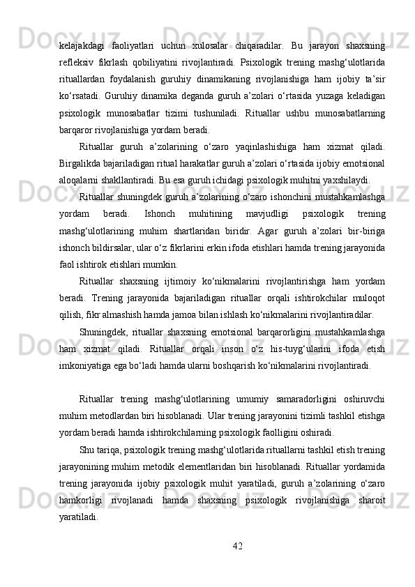 kelajakdagi   faoliyatlari   uchun   xulosalar   chiqaradilar.   Bu   jarayon   shaxsning
refleksiv   fikrlash   qobiliyatini   rivojlantiradi.   Psixologik   trening   mashg‘ulotlarida
rituallardan   foydalanish   guruhiy   dinamikaning   rivojlanishiga   ham   ijobiy   ta’sir
ko‘rsatadi.   Guruhiy   dinamika   deganda   guruh   a’zolari   o‘rtasida   yuzaga   keladigan
psixologik   munosabatlar   tizimi   tushuniladi.   Rituallar   ushbu   munosabatlarning
barqaror rivojlanishiga yordam beradi.
Rituallar   guruh   a’zolarining   o‘zaro   yaqinlashishiga   ham   xizmat   qiladi.
Birgalikda bajariladigan ritual harakatlar guruh a’zolari o‘rtasida ijobiy emotsional
aloqalarni shakllantiradi. Bu esa guruh ichidagi psixologik muhitni yaxshilaydi.
Rituallar   shuningdek   guruh   a’zolarining   o‘zaro   ishonchini   mustahkamlashga
yordam   beradi.   Ishonch   muhitining   mavjudligi   psixologik   trening
mashg‘ulotlarining   muhim   shartlaridan   biridir.   Agar   guruh   a’zolari   bir-biriga
ishonch bildirsalar, ular o‘z fikrlarini erkin ifoda etishlari hamda trening jarayonida
faol ishtirok etishlari mumkin.
Rituallar   shaxsning   ijtimoiy   ko‘nikmalarini   rivojlantirishga   ham   yordam
beradi.   Trening   jarayonida   bajariladigan   rituallar   orqali   ishtirokchilar   muloqot
qilish, fikr almashish hamda jamoa bilan ishlash ko‘nikmalarini rivojlantiradilar.
Shuningdek,   rituallar   shaxsning   emotsional   barqarorligini   mustahkamlashga
ham   xizmat   qiladi.   Rituallar   orqali   inson   o‘z   his-tuyg‘ularini   ifoda   etish
imkoniyatiga ega bo‘ladi hamda ularni boshqarish ko‘nikmalarini rivojlantiradi.
Rituallar   trening   mashg‘ulotlarining   umumiy   samaradorligini   oshiruvchi
muhim metodlardan biri hisoblanadi. Ular trening jarayonini tizimli tashkil etishga
yordam beradi hamda ishtirokchilarning psixologik faolligini oshiradi.
Shu tariqa, psixologik trening mashg‘ulotlarida rituallarni tashkil etish trening
jarayonining muhim metodik elementlaridan biri hisoblanadi. Rituallar yordamida
trening   jarayonida   ijobiy   psixologik   muhit   yaratiladi,   guruh   a’zolarining   o‘zaro
hamkorligi   rivojlanadi   hamda   shaxsning   psixologik   rivojlanishiga   sharoit
yaratiladi.
42 