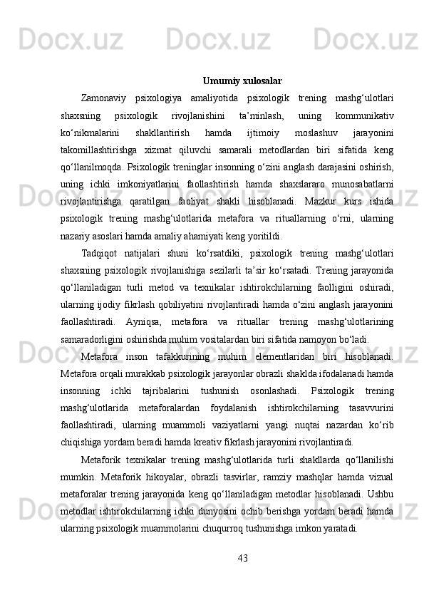 Umumiy xulosalar
Zamonaviy   psixologiya   amaliyotida   psixologik   trening   mashg‘ulotlari
shaxsning   psixologik   rivojlanishini   ta’minlash,   uning   kommunikativ
ko‘nikmalarini   shakllantirish   hamda   ijtimoiy   moslashuv   jarayonini
takomillashtirishga   xizmat   qiluvchi   samarali   metodlardan   biri   sifatida   keng
qo‘llanilmoqda. Psixologik treninglar insonning o‘zini anglash darajasini oshirish,
uning   ichki   imkoniyatlarini   faollashtirish   hamda   shaxslararo   munosabatlarni
rivojlantirishga   qaratilgan   faoliyat   shakli   hisoblanadi.   Mazkur   kurs   ishida
psixologik   trening   mashg‘ulotlarida   metafora   va   rituallarning   o‘rni,   ularning
nazariy asoslari hamda amaliy ahamiyati keng yoritildi.
Tadqiqot   natijalari   shuni   ko‘rsatdiki,   psixologik   trening   mashg‘ulotlari
shaxsning   psixologik   rivojlanishiga   sezilarli   ta’sir   ko‘rsatadi.   Trening   jarayonida
qo‘llaniladigan   turli   metod   va   texnikalar   ishtirokchilarning   faolligini   oshiradi,
ularning ijodiy fikrlash qobiliyatini  rivojlantiradi  hamda o‘zini  anglash  jarayonini
faollashtiradi.   Ayniqsa,   metafora   va   rituallar   trening   mashg‘ulotlarining
samaradorligini oshirishda muhim vositalardan biri sifatida namoyon bo‘ladi.
Metafora   inson   tafakkurining   muhim   elementlaridan   biri   hisoblanadi.
Metafora orqali murakkab psixologik jarayonlar obrazli shaklda ifodalanadi hamda
insonning   ichki   tajribalarini   tushunish   osonlashadi.   Psixologik   trening
mashg‘ulotlarida   metaforalardan   foydalanish   ishtirokchilarning   tasavvurini
faollashtiradi,   ularning   muammoli   vaziyatlarni   yangi   nuqtai   nazardan   ko‘rib
chiqishiga yordam beradi hamda kreativ fikrlash jarayonini rivojlantiradi.
Metaforik   texnikalar   trening   mashg‘ulotlarida   turli   shakllarda   qo‘llanilishi
mumkin.   Metaforik   hikoyalar,   obrazli   tasvirlar,   ramziy   mashqlar   hamda   vizual
metaforalar   trening   jarayonida   keng   qo‘llaniladigan   metodlar   hisoblanadi.   Ushbu
metodlar   ishtirokchilarning   ichki   dunyosini   ochib   berishga   yordam   beradi   hamda
ularning psixologik muammolarini chuqurroq tushunishga imkon yaratadi.
43 