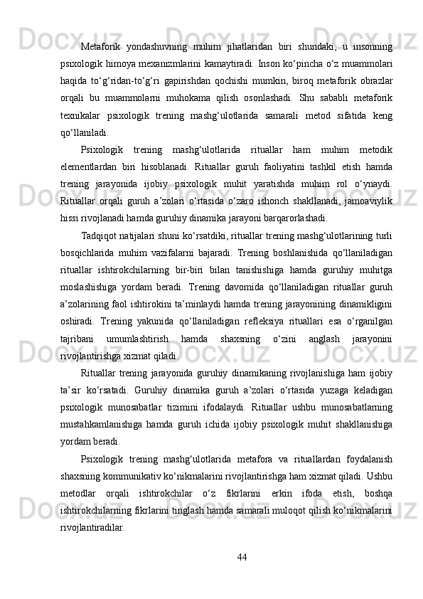 Metaforik   yondashuvning   muhim   jihatlaridan   biri   shundaki,   u   insonning
psixologik himoya mexanizmlarini kamaytiradi. Inson ko‘pincha o‘z muammolari
haqida   to‘g‘ridan-to‘g‘ri   gapirishdan   qochishi   mumkin,   biroq   metaforik   obrazlar
orqali   bu   muammolarni   muhokama   qilish   osonlashadi.   Shu   sababli   metaforik
texnikalar   psixologik   trening   mashg‘ulotlarida   samarali   metod   sifatida   keng
qo‘llaniladi.
Psixologik   trening   mashg‘ulotlarida   rituallar   ham   muhim   metodik
elementlardan   biri   hisoblanadi.   Rituallar   guruh   faoliyatini   tashkil   etish   hamda
trening   jarayonida   ijobiy   psixologik   muhit   yaratishda   muhim   rol   o‘ynaydi.
Rituallar   orqali   guruh   a’zolari   o‘rtasida   o‘zaro   ishonch   shakllanadi,   jamoaviylik
hissi rivojlanadi hamda guruhiy dinamika jarayoni barqarorlashadi.
Tadqiqot natijalari shuni ko‘rsatdiki, rituallar trening mashg‘ulotlarining turli
bosqichlarida   muhim   vazifalarni   bajaradi.   Trening   boshlanishida   qo‘llaniladigan
rituallar   ishtirokchilarning   bir-biri   bilan   tanishishiga   hamda   guruhiy   muhitga
moslashishiga   yordam   beradi.   Trening   davomida   qo‘llaniladigan   rituallar   guruh
a’zolarining faol ishtirokini ta’minlaydi hamda trening jarayonining dinamikligini
oshiradi.   Trening   yakunida   qo‘llaniladigan   refleksiya   rituallari   esa   o‘rganilgan
tajribani   umumlashtirish   hamda   shaxsning   o‘zini   anglash   jarayonini
rivojlantirishga xizmat qiladi.
Rituallar   trening   jarayonida   guruhiy   dinamikaning   rivojlanishiga   ham   ijobiy
ta’sir   ko‘rsatadi.   Guruhiy   dinamika   guruh   a’zolari   o‘rtasida   yuzaga   keladigan
psixologik   munosabatlar   tizimini   ifodalaydi.   Rituallar   ushbu   munosabatlarning
mustahkamlanishiga   hamda   guruh   ichida   ijobiy   psixologik   muhit   shakllanishiga
yordam beradi.
Psixologik   trening   mashg‘ulotlarida   metafora   va   rituallardan   foydalanish
shaxsning kommunikativ ko‘nikmalarini rivojlantirishga ham xizmat qiladi. Ushbu
metodlar   orqali   ishtirokchilar   o‘z   fikrlarini   erkin   ifoda   etish,   boshqa
ishtirokchilarning fikrlarini tinglash hamda samarali muloqot qilish ko‘nikmalarini
rivojlantiradilar.
44 