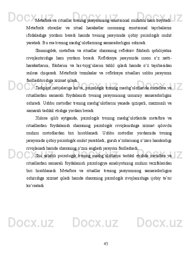 Metafora va rituallar trening jarayonining emotsional  muhitini ham boyitadi.
Metaforik   obrazlar   va   ritual   harakatlar   insonning   emotsional   tajribalarini
ifodalashga   yordam   beradi   hamda   trening   jarayonida   ijobiy   psixologik   muhit
yaratadi. Bu esa trening mashg‘ulotlarining samaradorligini oshiradi.
Shuningdek,   metafora   va   rituallar   shaxsning   refleksiv   fikrlash   qobiliyatini
rivojlantirishga   ham   yordam   beradi.   Refleksiya   jarayonida   inson   o‘z   xatti-
harakatlarini,   fikrlarini   va   his-tuyg‘ularini   tahlil   qiladi   hamda   o‘z   tajribasidan
xulosa   chiqaradi.   Metaforik   texnikalar   va   refleksiya   rituallari   ushbu   jarayonni
faollashtirishga xizmat qiladi.
Tadqiqot   natijalariga   ko‘ra,   psixologik   trening   mashg‘ulotlarida   metafora   va
rituallardan   samarali   foydalanish   trening   jarayonining   umumiy   samaradorligini
oshiradi.   Ushbu   metodlar   trening   mashg‘ulotlarini   yanada   qiziqarli,   mazmunli   va
samarali tashkil etishga yordam beradi.
Xulosa   qilib   aytganda,   psixologik   trening   mashg‘ulotlarida   metafora   va
rituallardan   foydalanish   shaxsning   psixologik   rivojlanishiga   xizmat   qiluvchi
muhim   metodlardan   biri   hisoblanadi.   Ushbu   metodlar   yordamida   trening
jarayonida ijobiy psixologik muhit yaratiladi, guruh a’zolarining o‘zaro hamkorligi
rivojlanadi hamda shaxsning o‘zini anglash jarayoni faollashadi.
Shu   sababli   psixologik   trening   mashg‘ulotlarini   tashkil   etishda   metafora   va
rituallardan   samarali   foydalanish   psixologiya   amaliyotining   muhim   vazifalaridan
biri   hisoblanadi.   Metafora   va   rituallar   trening   jarayonining   samaradorligini
oshirishga   xizmat   qiladi   hamda   shaxsning   psixologik   rivojlanishiga   ijobiy   ta’sir
ko‘rsatadi.
 
45 