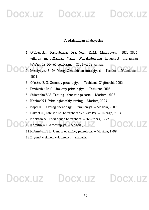 Foydalanilgan adabiyotlar
1. O‘zbekiston   Respublikasi   Prezidenti   Sh.M.   Mirziyoyev.   “2022–2026-
yillarga   mo‘ljallangan   Yangi   O‘zbekistonning   taraqqiyot   strategiyasi
to‘g‘risida” PF–60-son Farmon. 2022-yil 28-yanvar.
2. Mirziyoyev Sh.M. Yangi O‘zbekiston strategiyasi. – Toshkent: O‘zbekiston,
2021.
3. G‘oziev E.G. Umumiy psixologiya. – Toshkent: O‘qituvchi, 2002.
4. Davletshin M.G. Umumiy psixologiya. – Toshkent, 2005.
5. Sidorenko E.V. Trening lichnostnogo rosta. – Moskva, 2008.
6. Kozlov N.I. Psixologicheskiy trening. – Moskva, 2003.
7. Fopel K. Psixologicheskie igri i uprajneniya. – Moskva, 2007.
8. Lakoff G., Johnson M. Metaphors We Live By. – Chicago, 2003.
9. Erickson M. Therapeutic Metaphors. – New York, 1992.
10. Kopytin A.I. Art-terapiya. – Moskva, 2010.
11. Rubinstein S.L. Osnovi obshchey psixologii. – Moskva, 1999.
12. Ziyonet elektron kutubxonasi materiallari.
46 