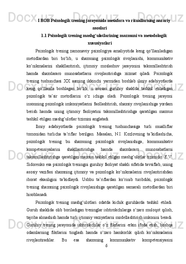 I BOB Psixologik trening jarayonida metafora va rituallarning nazariy
asoslari
1.1  Psixologik trening mashg‘ulotlarining mazmuni va metodologik
xususiyatlari
Psixologik   trening   zamonaviy   psixologiya   amaliyotida   keng   qo‘llaniladigan
metodlardan   biri   bo‘lib,   u   shaxsning   psixologik   rivojlanishi,   kommunikativ
ko‘nikmalarini   shakllantirish,   ijtimoiy   moslashuv   jarayonini   takomillashtirish
hamda   shaxslararo   munosabatlarni   rivojlantirishga   xizmat   qiladi.   Psixologik
trening   tushunchasi   XX   asrning   ikkinchi   yarmidan   boshlab   ilmiy   adabiyotlarda
keng   qo‘llanila   boshlagan   bo‘lib,   u   asosan   guruhiy   shaklda   tashkil   etiladigan
psixologik   ta’sir   metodlarini   o‘z   ichiga   oladi.   Psixologik   trening   jarayoni
insonning psixologik imkoniyatlarini faollashtirish, shaxsiy rivojlanishiga yordam
berish   hamda   uning   ijtimoiy   faoliyatini   takomillashtirishga   qaratilgan   maxsus
tashkil etilgan mashg‘ulotlar tizimini anglatadi.
Ilmiy   adabiyotlarda   psixologik   trening   tushunchasiga   turli   mualliflar
tomonidan   turlicha   ta’riflar   berilgan.   Masalan,   N.I.   Kozlovning   ta’kidlashicha,
psixologik   trening   bu   shaxsning   psixologik   rivojlanishiga,   kommunikativ
kompetensiyalarini   shakllantirishga   hamda   shaxslararo   munosabatlarni
takomillashtirishga qaratilgan maxsus tashkil etilgan mashg‘ulotlar tizimidir. E.V.
Sidorenko esa psixologik treningni guruhiy faoliyat shakli sifatida tavsiflab, uning
asosiy   vazifasi   shaxsning   ijtimoiy   va   psixologik   ko‘nikmalarini   rivojlantirishdan
iborat   ekanligini   ta’kidlaydi.   Ushbu   ta’riflardan   ko‘rinib   turibdiki,   psixologik
trening   shaxsning   psixologik   rivojlanishiga   qaratilgan   samarali   metodlardan   biri
hisoblanadi.
Psixologik   trening   mashg‘ulotlari   odatda   kichik   guruhlarda   tashkil   etiladi.
Guruh   shaklida   olib  boriladigan   treninglar   ishtirokchilarga   o‘zaro   muloqot   qilish,
tajriba almashish hamda turli ijtimoiy vaziyatlarni modellashtirish imkonini beradi.
Guruhiy   trening   jarayonida   ishtirokchilar   o‘z   fikrlarini   erkin   ifoda   etish,   boshqa
odamlarning   fikrlarini   tinglash   hamda   o‘zaro   hamkorlik   qilish   ko‘nikmalarini
rivojlantiradilar.   Bu   esa   shaxsning   kommunikativ   kompetensiyasini
6 