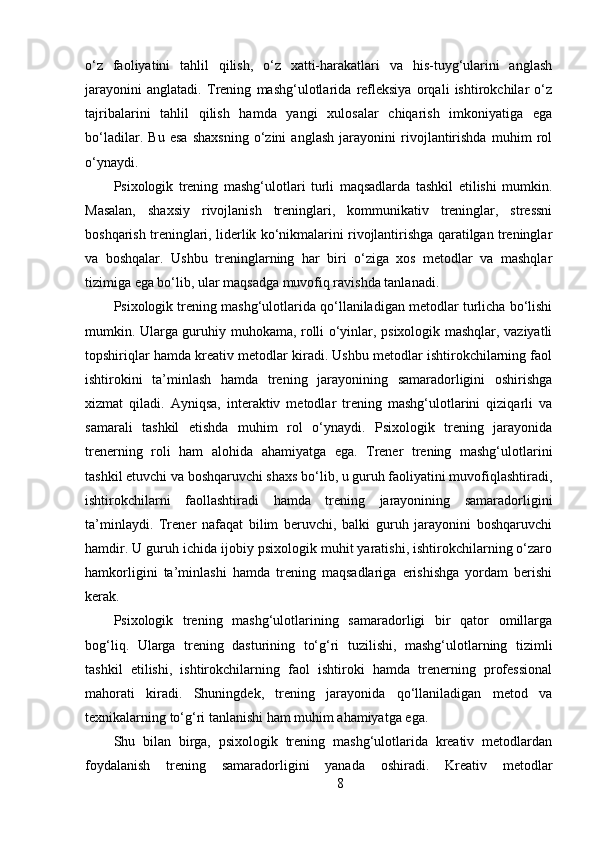 o‘z   faoliyatini   tahlil   qilish,   o‘z   xatti-harakatlari   va   his-tuyg‘ularini   anglash
jarayonini   anglatadi.   Trening   mashg‘ulotlarida   refleksiya   orqali   ishtirokchilar   o‘z
tajribalarini   tahlil   qilish   hamda   yangi   xulosalar   chiqarish   imkoniyatiga   ega
bo‘ladilar.   Bu   esa   shaxsning   o‘zini   anglash   jarayonini   rivojlantirishda   muhim   rol
o‘ynaydi.
Psixologik   trening   mashg‘ulotlari   turli   maqsadlarda   tashkil   etilishi   mumkin.
Masalan,   shaxsiy   rivojlanish   treninglari,   kommunikativ   treninglar,   stressni
boshqarish treninglari, liderlik ko‘nikmalarini rivojlantirishga qaratilgan treninglar
va   boshqalar.   Ushbu   treninglarning   har   biri   o‘ziga   xos   metodlar   va   mashqlar
tizimiga ega bo‘lib, ular maqsadga muvofiq ravishda tanlanadi.
Psixologik trening mashg‘ulotlarida qo‘llaniladigan metodlar turlicha bo‘lishi
mumkin. Ularga guruhiy muhokama, rolli o‘yinlar, psixologik mashqlar, vaziyatli
topshiriqlar hamda kreativ metodlar kiradi. Ushbu metodlar ishtirokchilarning faol
ishtirokini   ta’minlash   hamda   trening   jarayonining   samaradorligini   oshirishga
xizmat   qiladi.   Ayniqsa,   interaktiv   metodlar   trening   mashg‘ulotlarini   qiziqarli   va
samarali   tashkil   etishda   muhim   rol   o‘ynaydi.   Psixologik   trening   jarayonida
trenerning   roli   ham   alohida   ahamiyatga   ega.   Trener   trening   mashg‘ulotlarini
tashkil etuvchi va boshqaruvchi shaxs bo‘lib, u guruh faoliyatini muvofiqlashtiradi,
ishtirokchilarni   faollashtiradi   hamda   trening   jarayonining   samaradorligini
ta’minlaydi.   Trener   nafaqat   bilim   beruvchi,   balki   guruh   jarayonini   boshqaruvchi
hamdir. U guruh ichida ijobiy psixologik muhit yaratishi, ishtirokchilarning o‘zaro
hamkorligini   ta’minlashi   hamda   trening   maqsadlariga   erishishga   yordam   berishi
kerak.
Psixologik   trening   mashg‘ulotlarining   samaradorligi   bir   qator   omillarga
bog‘liq.   Ularga   trening   dasturining   to‘g‘ri   tuzilishi,   mashg‘ulotlarning   tizimli
tashkil   etilishi,   ishtirokchilarning   faol   ishtiroki   hamda   trenerning   professional
mahorati   kiradi.   Shuningdek,   trening   jarayonida   qo‘llaniladigan   metod   va
texnikalarning to‘g‘ri tanlanishi ham muhim ahamiyatga ega.
Shu   bilan   birga,   psixologik   trening   mashg‘ulotlarida   kreativ   metodlardan
foydalanish   trening   samaradorligini   yanada   oshiradi.   Kreativ   metodlar
8 