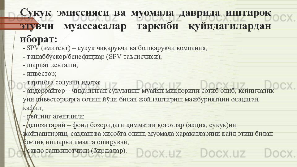 C укук  эмиссияси  ва  муомала  даврида  иштирок 
этувчи  муассасалар  таркиби  қуйидагилардан 
иборат:
-   SPV ( эмитент) – сукук чиқарувчи ва бошқарувчи компания;
-  ташаббускор/бенефициар ( SPV  таъсисчиси);
-  шариат кенгаши;
-  
инвестор;
-  
тартибга солувчи идора;
-  
андеррайтер – чиқарилган сукукнинг муайян миқдорини сотиб олиб, кейинчалик 
уни инвесторларга сотиш йўли билан жойлаштириш мажбуриятини оладиган 
кафил;
-  
рейтинг агентлиги;
-  
депозитарий – фонд бозоридаги қимматли қоғозлар (акция, сукук)ни 
жойлаштириш, сақлаш ва ҳисобга олиш,	
 муомала	 ҳаракатларини қайд этиш билан 
боғлиқ ишларни амалга оширувчи;
-  	
савдо ташкилотчис и  (биржалар).              