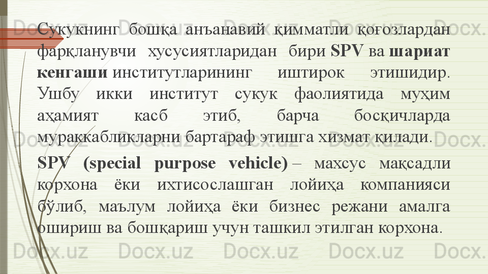 Сукукнинг  бошқа  анъанавий  қимматли  қоғозлардан 
фарқланувчи  хусусиятларидан  бири  SPV	  ва	  шариат 
кенгаши	
  институтларининг  иштирок  этишидир. 
Ушбу  икки  институт  сукук  фаолиятида  муҳим 
аҳамият  касб  этиб,  барча  босқичларда 
мураккабликларни бартараф этишга хизмат қилади.
SPV  (special  purpose  vehicle)	
  –  махсус  мақсадли 
корхона  ёки  ихтисослашган  лойиҳа  компанияси 
бўлиб,  маълум  лойиҳа  ёки  бизнес  режани  амалга 
ошириш ва бошқариш учун ташкил этилган корхона.              