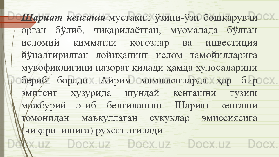 Шариат  кенгаши  мустақил  ўзини-ўзи  бошқарувчи 
орган  бўлиб,  чиқарилаётган,  муомалада  бўлган 
исломий  қимматли  қоғозлар  ва  инвестиция 
йўналтирилган  лойиҳанинг  ислом  тамойилларига 
мувофиқлигини назорат қилади ҳамда хулосаларини 
бериб  боради.  Айрим  мамлакатларда  ҳар  бир 
эмитент  ҳузурида  шундай  кенгашни  тузиш 
мажбурий  этиб  белгиланган.  Шариат  кенгаши 
томонидан  маъқуллаган  сукуклар  эмиссиясига 
(чиқарилишига) рухсат этилади.              