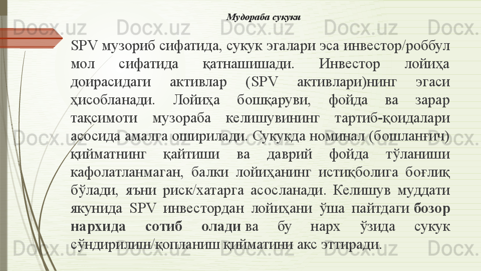 Мудораба сукуки
SPV  музориб сифатида, сукук эгалари эса инвестор/роббул 
мол  сифатида  қатнашишади.  Инвестор  лойиҳа 
доирасидаги  активлар  ( SPV  активлари)нинг  эгаси 
ҳисобланади.  Лойиҳа  бошқаруви,  фойда  ва  зарар 
тақсимоти  музораба  келишувининг  тартиб-қоидалари 
асосида амалга оширилади. Сукукда номинал (бошланғич) 
қийматнинг  қайтиши  ва  даврий  фойда  тўланиши 
кафолатланмаган,  балки  лойиҳанинг  истиқболига  боғлиқ 
бўлади,  яъни  риск/хатарга  асосланади.  Келишув  муддати 
якунида  SPV  инвестордан  лойиҳани  ўша  пайтдаги  бозор 
нархида  сотиб  олади  	
ва  бу  нарх  ўзида  сукук 
сўндирилиш/қопланиш қийматини акс эттиради.              