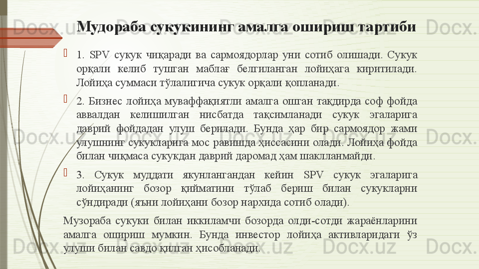 Мудораба сукукининг амалга ошириш тартиби

1.  SPV  сукук  чиқаради  ва  сармоядорлар  уни  сотиб  олишади.  Сукук 
орқали  келиб  тушган  маблағ  белгиланган  лойиҳага  киритилади. 
Лойиҳа суммаси тўлалигича сукук орқали қопланади.

2.  Бизнес  лойиҳа  муваффақиятли  амалга  ошган  тақдирда  соф  фойда 
аввалдан  келишилган  нисбатда  тақсимланади  сукук  эгаларига 
даврий  фойдадан  улуш  берилади.  Бунда  ҳар  бир  сармоядор  жами 
улушнинг сукукларига мос равишда ҳиссасини олади. Лойиҳа фойда 
билан чиқмаса сукукдан даврий даромад ҳам шаклланмайди.

3.  Сукук  муддати  якунлангандан  кейин  SPV  сукук  эгаларига 
лойиҳанинг  бозор  қийматини  тўлаб  бериш  билан  сукукларни 
сўндиради (яъни лойиҳани бозор нархида сотиб олади).
Музораба  сукуки  билан  иккиламчи  бозорда  олди-сотди  жараёнларини 
амалга  ошириш  мумкин.  Бунда  инвестор  лойиҳа  активларидаги  ўз 
улуши билан савдо қилган ҳисобланади.              