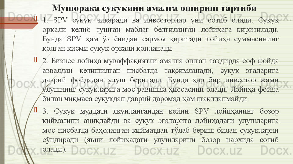 Мушорака сукукини амалга ошириш тартиби

1.  SPV  сукук  чиқаради  ва  инвесторлар  уни  сотиб  олади.  Сукук 
орқали  келиб  тушган  маблағ  белгиланган  лойиҳага  киритилади. 
Бунда  SPV  ҳам  ўз  ёнидан  сармоя  қиритади  лойиҳа  суммасининг 
қолган қисми сукук орқали қопланади.

2.  Бизнес  лойиҳа  муваффақиятли  амалга  ошган  тақдирда  соф  фойда 
аввалдан  келишилган  нисбатда  тақсимланади,  сукук  эгаларига 
даврий  фойдадан  улуш  берилади.  Бунда  ҳар  бир  инвестор  жами 
улушнинг сукукларига мос равишда ҳиссасини олади. Лойиҳа фойда 
билан чиқмаса сукукдан даврий даромад ҳам шаклланмайди.

3.  Сукук  муддати  якунлангандан  кейин  SPV  лойиҳанинг  бозор 
қийматини  аниқлайди  ва  сукук  эгаларига  лойиҳадаги  улушларига 
мос  нисбатда  баҳоланган  қийматдан  тўлаб  бериш  билан  сукукларни 
сўндиради  (яъни  лойиҳадаги  улушларини  бозор  нархида  сотиб 
олади).              