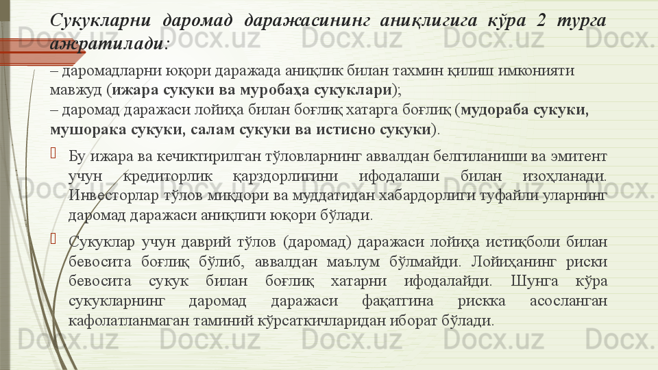 Сукукларни  даромад  даражасининг  аниқлигига  кўра  2  турга 
ажратилади:
–  даромадларни юқори даражада аниқлик билан тахмин қилиш имконияти 
мавжуд ( ижара сукуки ва муробаҳа сукуклари ) ;
–
 даромад даражаси лойиҳа билан боғлиқ хатарга боғлиқ ( мудораба сукуки, 
мушорака сукуки, салам сукуки ва истисно сукуки ).

Бу ижара ва кечиктирилган тўловларнинг аввалдан белгиланиши ва эмитент 
учун  кредиторлик  қарздорлигини  ифодалаши  билан  изоҳланади. 
Инвесторлар тўлов миқдори ва муддатидан хабардорлиги туфайли уларнинг 
даромад даражаси аниқлиги юқори бўлади.

Сукуклар  учун  даврий  тўлов  (даромад)  даражаси  лойиҳа  истиқболи  билан 
бевосита  боғлиқ  бўлиб,  аввалдан  маълум  бўлмайди.  Лойиҳанинг  риски 
бевосита  сукук  билан  боғлиқ  хатарни  ифодалайди.  Шунга  кўра 
сукукларнинг  даромад  даражаси  фақатгина  рискка  асосланган 
кафолатланмаган таминий кўрсаткичларидан иборат бўлади.              