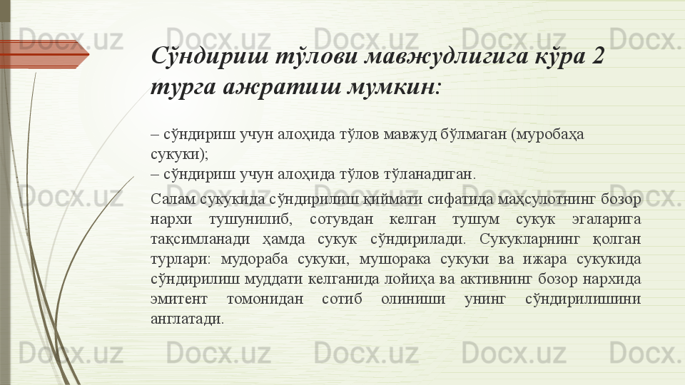 Сўндириш тўлови мавжудлигига кўра 2 
турга ажратиш мумкин:
–  сўндириш учун алоҳида тўлов мавжуд бўлмаган  ( м уробаҳа 
сукуки ) ;
–
 сўндириш учун алоҳида тўлов тўланадиган.
Салам сукукида сўндирилиш қиймати сифатида маҳсулотнинг бозор 
нархи  тушунилиб,  сотувдан  келган  тушум  сукук  эгаларига 
тақсимланади  ҳамда  сукук  сўндирилади.  Сукукларнинг  қолган 
турлари:  мудораба  сукуки,  мушорака  сукуки  ва  ижара  сукукида 
сўндирилиш  муддати  келганида  лойиҳа  ва  активнинг бозор  нархида 
эмитент  томонидан  сотиб  олиниши  унинг  сўндирилишини 
англатади.              