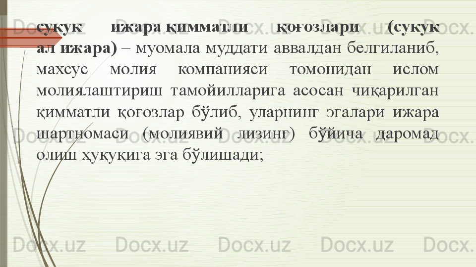 сукук  ижара қимматли  қоғозлари  (сукук 
ал	
 ижара)	  –  муомала  муддати  аввалдан  белгиланиб, 
махсус  молия  компанияси  томонидан  ислом 
молиялаштириш  тамойилларига  асосан  чиқарилган 
қимматли  қоғозлар  бўлиб,  уларнинг  эгалари  ижара 
шартномаси  (молиявий  лизинг)  бўйича  даромад 
олиш ҳуқуқига эга бўлишади;              