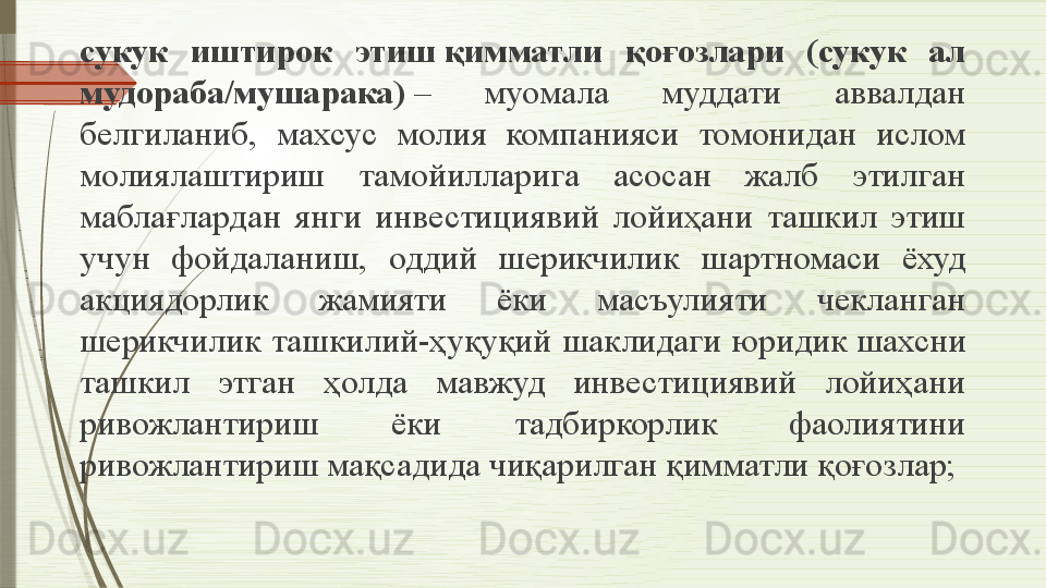 сукук  иштирок  этиш қимматли  қоғозлари  (сукук  ал 
мудораба/мушарака)  	
–  муомала  муддати  аввалдан 
белгиланиб,  махсус  молия  компанияси  томонидан  ислом 
молиялаштириш  тамойилларига  асосан  жалб  этилган 
маблағлардан  янги  инвестициявий  лойиҳани  ташкил  этиш 
учун  фойдаланиш,  оддий  шерикчилик  шартномаси  ёхуд 
акциядорлик  жамияти  ёки  масъулияти  чекланган 
шерикчилик  ташкилий-ҳуқуқий  шаклидаги  юридик	
 шахсни 
ташкил  этган  ҳолда  мавжуд  инвестициявий  лойиҳани 
ривожлантириш  ёки  тадбиркорлик  фаолиятини 
ривожлантириш мақсадида чиқарилган қимматли қоғозлар;              