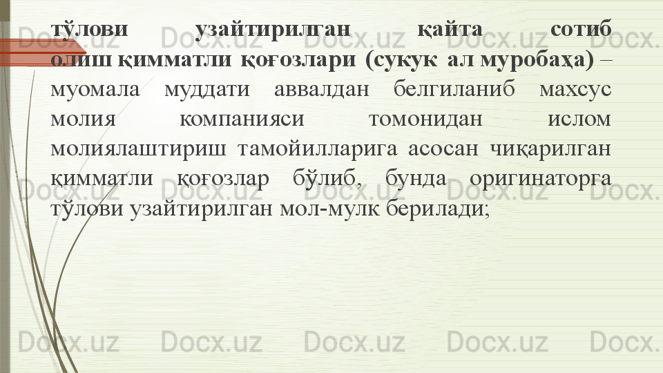 тўлови  узайтирилган  қайта  сотиб 
олиш қимматли  қоғозлари  (сукук  ал	 муробаҳа)	  – 
муомала  муддати  аввалдан  белгиланиб  махсус 
молия  компанияси  томонидан  ислом 
молиялаштириш  тамойилларига  асосан  чиқарилган 
қимматли  қоғозлар  бўлиб,  бунда  оригинаторга 
тўлови узайтирилган мол-мулк берилади;              