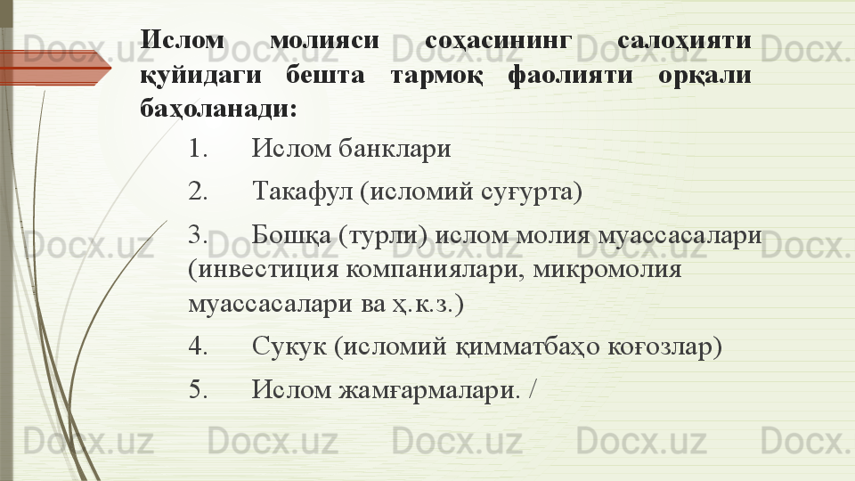 Ислом  молияси  соҳасининг  салоҳияти 
қуйидаги  бешта  тармоқ  фаолияти  орқали 
баҳоланади:
1.      Ислом банклари 
2.      Такафул (исломий суғурта) 
3.      Бошқа (турли) ислом молия муассасалари 
(инвестиция компаниялари, микромолия 
муассасалари ва ҳ.к.з.) 
4.      Сукук (исломий қимматбаҳо коғозлар) 
5.      Ислом жамғармалари.  /              