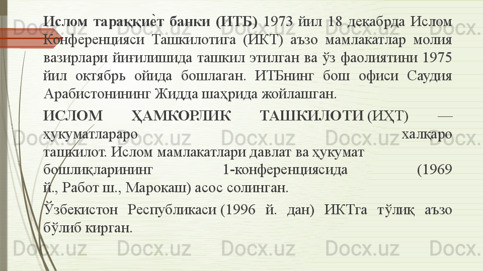 Ислом  тараққие	�т  банки  (ИТБ)  1973  йил  18  декабрда  Ислом 
Конференцияси  Ташкилотига  (ИКТ)  аъзо  мамлакатлар  молия 
вазирлари  йиғилишида  ташкил  этилган  ва  ўз  фаолиятини  1975 
йил  октябрь  ойида  бошлаган.  ИТБнинг  бош  офиси  Саудия 
Арабистонининг Жидда шаҳрида жойлашган. 
ИСЛОМ  ҲАМКОРЛИК  ТАШКИЛОТИ  	
(ИҲТ)  — 
ҳукуматлараро  халқаро 
ташкилот.	
 И слом  	мамлакатлари	 давлат	 ва	 ҳукумат 
бошлиқларининг  1-конференциясида  (1969 
й.,	
 Работ	 ш.,	 Марокаш)	 асос	 солинган.	 
Ў збекистон  Республикаси	
 (1996  й.  дан)  ИКТга  тўлиқ  аъзо 
бўлиб кирган.              