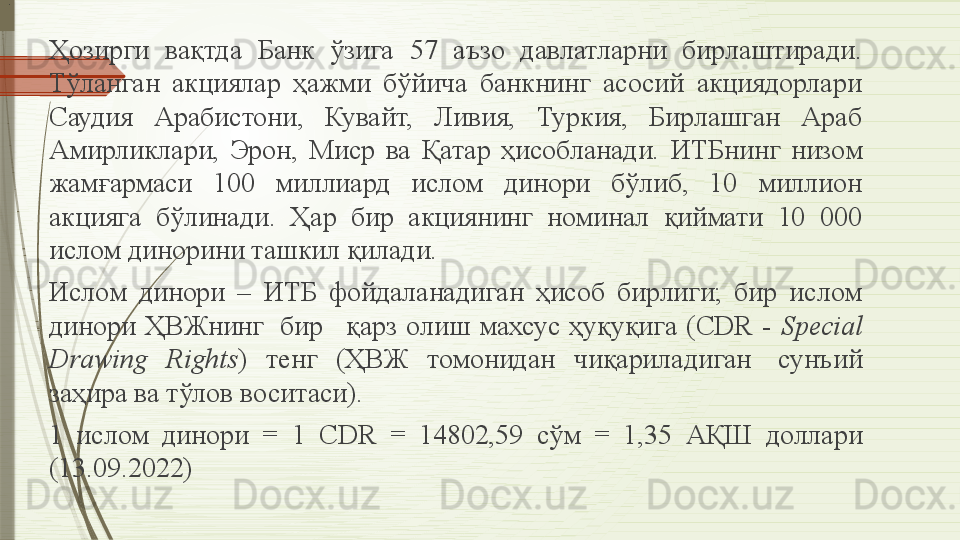 Ҳозирги  вақтда  Банк  ўзига  57  аъзо  давлатларни  бирлаштиради. 
Тўланган  акциялар  ҳажми  бўйича  банкнинг  асосий  акциядорлари 
Саудия  Арабистони,  Кувайт,  Ливия,  Туркия,  Бирлашган  Араб 
Амирликлари,  Эрон,  Миср  ва  Қатар  ҳисобланади.  ИТБнинг  низом 
жамғармаси  100  миллиард  ислом  динори  бўлиб,  10  миллион 
акцияга  бўлинади.  Ҳар  бир  акциянинг  номинал  қиймати  10  000 
ислом динорини ташкил қилади.
Ислом  динори  –  ИТБ  фойдаланадиган  ҳисоб  бирлиги;  бир  ислом 
динори  ҲВЖнинг   бир	    қарз  олиш  махсус  ҳуқуқига  ( CDR   -  Special 
Drawing  Rights )  тенг  (ҲВЖ  томонидан  чиқариладиган	
   сунъий 
заҳира ва тўлов воситаси).	
 
1  ислом  динори   =  1  CDR  =  14802,59  сўм  =  1,35  АҚШ  доллари 
(13.09.2022).                