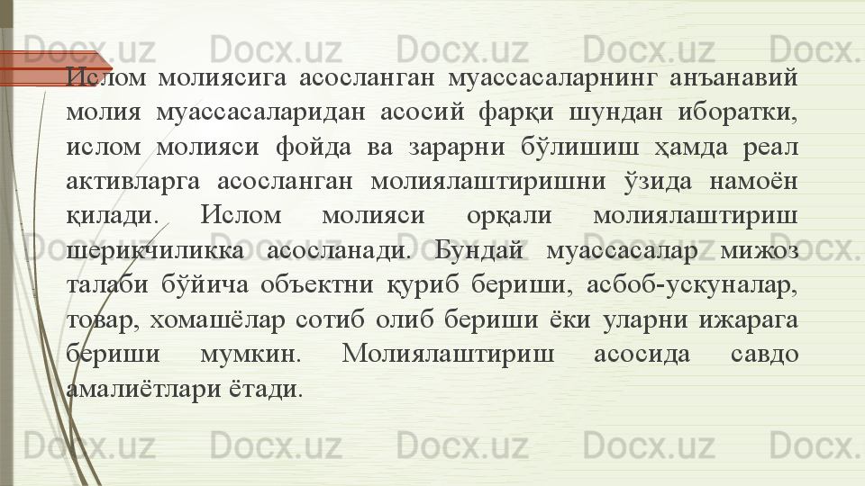 Ислом  молия сига  асосланган   муассасаларнинг  анъанавий 
молия   муассасаларидан  асосий  фарқи  шундан  иборатки, 
ислом  молияси   фойда  ва  зарарни  бўлишиш  ҳамда  реал 
активларга  асосланган   молиялаштиришни  ўзида  намоён 
қилади.  Ислом  молияси  орқали  молиялаштириш 
шерикчиликка  асосланади.  Бундай   муассасалар  мижоз 
талаби  бўйича  объектни  қуриб  бериши,   асбоб-ускуналар, 
товар,  хомашёлар  сотиб  олиб  бериши  ёки   уларни   ижарага 
бериши  мумкин.  Молиялаштириш  асосида   савдо  
амалиётлари   ётади.              