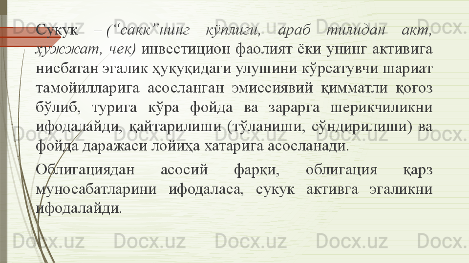 Сукук  –  (“сакк”нинг  кўплиги,  араб  тилидан  акт, 
ҳужжат,  чек)	
  инвестицион  фаолият  ёки  унинг  активига 
нисбатан эгалик ҳуқуқидаги улушини кўрсатувчи шариат 
тамойилларига  асосланган  эмиссиявий  қимматли  қоғоз 
бўлиб,  турига  кўра  фойда  ва  зарарга  шерикчиликни 
ифодалайди,  қайтарилиши  (тўланиши,  сўндирилиши)  ва 
фойда даражаси лойиҳа хатарига асосланади.
Облигациядан  асосий  фарқи,  облигация  қарз 
муносабатларини  ифодаласа,  сукук  активга  эгаликни 
ифодалайди.              