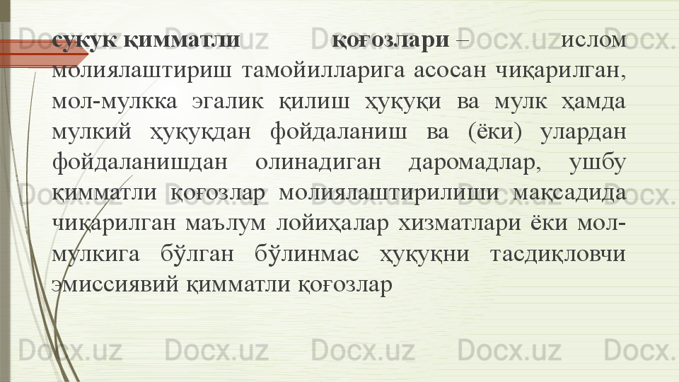 сукук қимматли  қоғозлари	  –  ислом 
молиялаштириш  тамойилларига  асосан  чиқарилган, 
мол-мулкка  эгалик  қилиш  ҳуқуқи  ва  мулк  ҳамда 
мулкий  ҳуқуқдан  фойдаланиш  ва  (ёки)  улардан 
фойдаланишдан  олинадиган  даромадлар,  ушбу 
қимматли  қоғозлар  молиялаштирилиши  мақсадида 
чиқарилган  маълум  лойиҳалар  хизматлари  ёки  мол-
мулкига  бўлган  бўлинмас  ҳуқуқни  тасдиқловчи 
эмиссиявий қимматли қоғозлар              