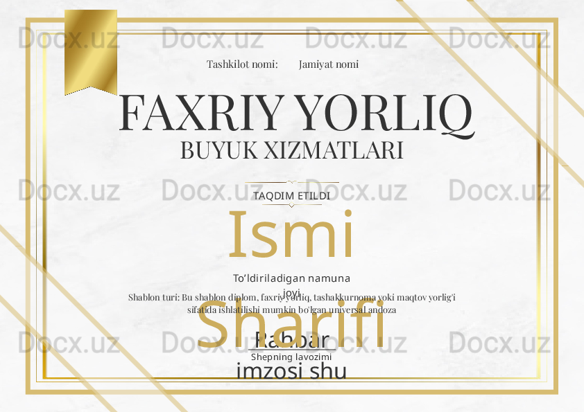 Rahbar 
imzosi shu Shepni ng lav ozi miIsmi 
SharifiFAXRIY YORLIQ
BUYUK XIZMATLARI
TAQDIM ETI LDITashkilot nomi: Jamiyat nomi
To’ldiril adi gan namuna 
joy i
Shablon turi: Bu shablon diplom, faxriy yorliq, tashakkurnoma yoki maqtov yorlig'i 
sifatida ishlatilishi mumkin bo'lgan universal andoza 