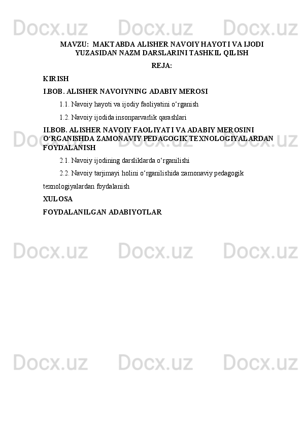 MAVZU:  MAKTABDA ALISHER NAVOIY HAYOTI VA IJODI
YUZASIDAN NAZM DARSLARINI TASHKIL QILISH
REJA:
KIRISH
I.BOB. ALISHER NAVOIYNING ADABIY MEROSI 
         1.1. Navoiy hayoti va ijodiy faoliyatini o‘rganish 
         1.2. Navoiy ijodida insonparvarlik qarashlari
II.BOB. ALISHER NAVOIY FAOLIYATI VA ADABIY MEROSINI 
O‘RGANISHDA ZAMONAVIY PEDAGOGIK TEXNOLOGIYALARDAN 
FOYDALANISH
         2.1. Navoiy ijodining darsliklarda o‘rganilishi
         2.2. Navoiy tarjimayi holini o‘rganilishida zamonaviy pedagogik
texnologiyalardan foydalanish
XULOSA
FOYDALANILGAN ADABIYOTLAR 