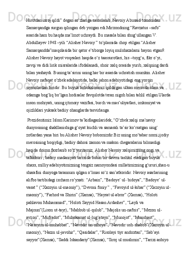 Hirotdan ixroj qildi” degan so‘zlariga sasoslanib, Navoiy Abusaid tomonidan 
Samarqandga surgun qilingan deb yozgan edi.Mirxondning “Ravzatus –safo” 
asarida ham bu haqda ma’lmot uchraydi. Bu masala bilan shug‘ullangan V. 
Abdullayev 1948 –yili “Alisher Navoiy ” to‘plamida chop etilgan “Alisher 
Samarqandda”maqolasida bir qator e’tiborga loyiq mulohazalarni bayon etgan9. 
Alisher Navoiy hayot voqealari haqida o‘z taassurotlari, his –tuyg‘u, fikr o‘yi, 
zavqi va didi lirik misralarida ifodalanadi, shoir xalq orasida yurib, xalqning dardi 
bilan yashaydi. Buning ta’sirini uning har bir asarida uchratish mumkin. Alisher 
Navoiy nafaqat o‘zbek adabiyotida, balki jahon adabiyotidagi eng yorqin 
siymolardan biridir. Bu buyuk bobokalonmiz qoldirgan ulkan merosda olam va 
odamga bog‘liq bo‘lgan hodisalar favqulotda teran nigoh bilan tahlil etilgan.Ularda
inson mohiyati, uning ijtimoiy vazifasi, burch va mas’uliyatlari, imkoniyat va 
ojizliklari yuksak badiiy ohanglarda tasvirlanga.
 Prezidentimiz Islom Karimov ta’kidlaganlaridek, “O‘zbek xalqi ma’naviy 
dunyosining shakllanishiga g‘oyat kuchli va samarali ta’sir ko‘rsatgan uiug‘ 
zotlardan yana biri bu Alisher Navoiy bobomizdir.Biz uning mo‘tabar nomi,ijodiy 
merosining boqiyligi, badiiy dahosi zamon va makon chegaralarini bilmasligi 
haqida doimo faxrlanib so‘z yuritamiz. Alisher Navoiy xalqimizning ongi va 
tafakkuri , badiiy madaniyati tarixida butun bir davrni tashkil etadigan buyuk 
shaxs, milliy adabiyotimizning tengsiz namoyondasi millatimizning g‘ururi,shan-u 
sharafini dunyoga tarannum qilgan o‘lmas so‘z san’atkoridir. Navoiy asarlarining 
alifbo tartibidagi ixcham ro‘yxati: “Arbain”, “Badoye’ ul- bidoya”, “Badoye’ ul-
vasat ” (“Xazoyin ul-maoniy”), “Devoni foniy ” , “Favoyid ul-kibar” (“Xazoyin ul-
maoniy”), “Farhod va Shirin” (Xamsa), “Hayrat ul-abror” (Xamsa), “Holoti 
pahlavon Muhammad”, “Holoti Sayyid Hasan Ardasher”, “Layli va 
Majnun”(Lison ut-tayr), “Mahbub ul-qulub”, “Majolis un-nafois”, “Mezon ul-
avzon”, “Mufradot”, “Muhokamat ul-lug‘atayn”, “Munojot”, “Munshaot”, 
“Nasoyim ul-muhabbat”, “Navodir un-nihoya”, “Navodir ush-shabob”(Xazoyin ul-
maoniy), “Nazm ul-javohir”, “Qasidalar”, “Risolayi tiyr andoxtan”, “Sab’ayi 
sayyor”(Xamsa), “Saddi Iskandariy”(Xamsa), “Siroj ul muslimin”, “Tarixi anbiyo  