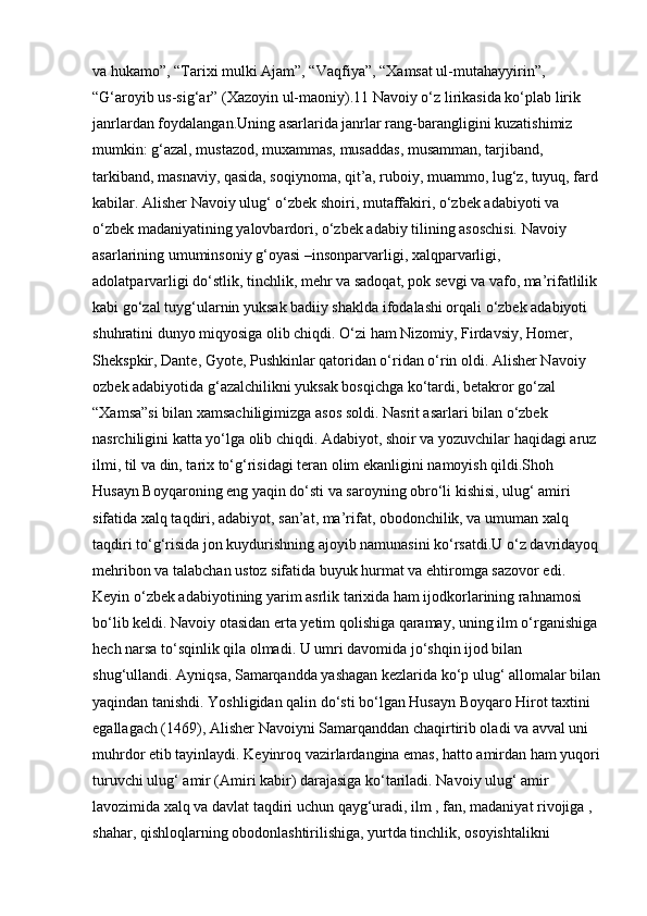 va hukamo”, “Tarixi mulki Ajam”, “Vaqfiya”, “Xamsat ul-mutahayyirin”, 
“G‘aroyib us-sig‘ar” (Xazoyin ul-maoniy).11 Navoiy o‘z lirikasida ko‘plab lirik 
janrlardan foydalangan.Uning asarlarida janrlar rang-barangligini kuzatishimiz 
mumkin: g‘azal, mustazod, muxammas, musaddas, musamman, tarjiband, 
tarkiband, masnaviy, qasida, soqiynoma, qit’a, ruboiy, muammo, lug‘z, tuyuq, fard
kabilar. Alisher Navoiy ulug‘ o‘zbek shoiri, mutaffakiri, o‘zbek adabiyoti va 
o‘zbek madaniyatining yalovbardori, o‘zbek adabiy tilining asoschisi. Navoiy 
asarlarining umuminsoniy g‘oyasi –insonparvarligi, xalqparvarligi, 
adolatparvarligi do‘stlik, tinchlik, mehr va sadoqat, pok sevgi va vafo, ma’rifatlilik
kabi go‘zal tuyg‘ularnin yuksak badiiy shaklda ifodalashi orqali o‘zbek adabiyoti 
shuhratini dunyo miqyosiga olib chiqdi. O‘zi ham Nizomiy, Firdavsiy, Homer, 
Shekspkir, Dante, Gyote, Pushkinlar qatoridan o‘ridan o‘rin oldi. Alisher Navoiy 
ozbek adabiyotida g‘azalchilikni yuksak bosqichga ko‘tardi, betakror go‘zal 
“Xamsa”si bilan xamsachiligimizga asos soldi. Nasrit asarlari bilan o‘zbek 
nasrchiligini katta yo‘lga olib chiqdi. Adabiyot, shoir va yozuvchilar haqidagi aruz 
ilmi, til va din, tarix to‘g‘risidagi teran olim ekanligini namoyish qildi.Shoh 
Husayn Boyqaroning eng yaqin do‘sti va saroyning obro‘li kishisi, ulug‘ amiri 
sifatida xalq taqdiri, adabiyot, san’at, ma’rifat, obodonchilik, va umuman xalq 
taqdiri to‘g‘risida jon kuydurishning ajoyib namunasini ko‘rsatdi.U o‘z davridayoq
mehribon va talabchan ustoz sifatida buyuk hurmat va ehtiromga sazovor edi. 
Keyin o‘zbek adabiyotining yarim asrlik tarixida ham ijodkorlarining rahnamosi 
bo‘lib keldi. Navoiy otasidan erta yetim qolishiga qaramay, uning ilm o‘rganishiga
hech narsa to‘sqinlik qila olmadi. U umri davomida jo‘shqin ijod bilan 
shug‘ullandi. Ayniqsa, Samarqandda yashagan kezlarida ko‘p ulug‘ allomalar bilan
yaqindan tanishdi. Yoshligidan qalin do‘sti bo‘lgan Husayn Boyqaro Hirot taxtini 
egallagach (1469), Alisher Navoiyni Samarqanddan chaqirtirib oladi va avval uni 
muhrdor etib tayinlaydi. Keyinroq vazirlardangina emas, hatto amirdan ham yuqori
turuvchi ulug‘ amir (Amiri kabir) darajasiga ko‘tariladi. Navoiy ulug‘ amir 
lavozimida xalq va davlat taqdiri uchun qayg‘uradi, ilm , fan, madaniyat rivojiga , 
shahar, qishloqlarning obodonlashtirilishiga, yurtda tinchlik, osoyishtalikni  