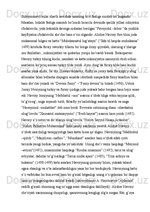 Sulaymonov) bular shartli ravishda umrning to‘rt fasliga moslab bo‘lingandir. 
Masalan, bolalik fasliga mansub bo‘lmish birinchi devonda qarilik yillari ruhiyatini
ifodalovchi, yoki keksalik davriga nisbatan berilgan “Favoyidul –kibor ”da yoshlik
kayfiyatini ifodalovchi she’rlar ham o‘rin olgandir. Alisher Navoiy fors tilini juda 
mukammal bilgan va hatto “Muhokamatul lug‘atayn” (“Ikki til haqida muhokama”
1499) kitobida forsiy vaturkiy tillarni bir biriga ilmiy qiyoslab, ularning o‘zlariga 
xos fazilatlari , imkoniyatlari va qudratini yorqin ko‘rsatib beradi. Batanparvar 
Navoiy turkiy tilning kuchi, nazokati va katta imkoniyatini namoyish etish uchun 
asarlarini ko‘proq asosan turkiy tilda yozdi. Ayni chog‘da forsiy tilde ham kuchli 
asarlar yoza olishi, Sa’diy, Xusrav dehlaviy, Hofiz va jomiy kabi forsiygo‘y ulug‘ 
allomalar bilan bellasha olajagini amalda isbotlash maqsadida foniy taxallusi bilan 
ham she’rlar yozadi va “Devoni foniy” –“Foniy devoni”ni tuzadi (1496), Ustozi 
Jomiy Nvoiyning turkiy va forsiy ijodiga juda yuksak baho bergani ham bejiz emas
edi. Navoiy Jomiyning “Nafohatul –uns” asarini o‘zbek tiliga erkin tarjima qildi, 
to‘g‘rirog‘, unga suyanib turib, falsafiy yo‘nalishdagi asarini taratdi va unga 
“Nasoyimul –muhabbat” deb nom berdi. Bevosita ustozining shani –shavkatini 
ulug‘lovchi “Xamsatul mutaxayyirin” (“Besh hayrat”) asarini ham yozdi (1492). 
Navoiy o‘z ustoz va do‘stlarini ulug‘lovchi “Holoti Sayyid Hasan Ardasher”, 
“Holoti Pahlavon Muhammad” kabi nasriy asarlarini yaratdi.Alisher Navoiy 
o‘zbek nasrchiligi taraqqiyotiga ham katta hissa qo‘shgan. Navoiyning “Mahbubul 
–qulub ”, “Majolisun –nafois ”, “Munshaot” asarlari ham o‘zbek adab iyoti 
tarixida yangi hodisa, yangicha yo‘nalishdir. Uning she’r vazni haqidagi “Mezonul
–avzon”(1492), muammolar haqidagi “Risolai muammo” (1492), tarix va ulug‘ 
avliyolar, daholar to‘g‘risidagi “Tarixi mulki ajam” (1485), “Trixi anbiyo va 
hukamo” (1498-1499) kabi asarlari Navoiyning qomusiy bilim, yuksak taland 
egasi ekanligi va o‘ta zahmatkashligini yana bir bor tasdiqlaydi. Navoiyning hatto 
o‘z vafotidan bir kun avval ham bir g‘azal bitganligi uning o‘z qalamini bir daqiqa 
ham qo‘ymaganligidan dalolat beradi.(navoiyshunos A.   Hayitmetov “Aylamas” 
radifli g‘azali shoirning eng so‘nggi asari ekanligini dalillaydi). Alisher Navoiy 
she’riyati mazmuning chuqurligi, qamrovining kengligi olg‘a surgan fikr, g‘oya  