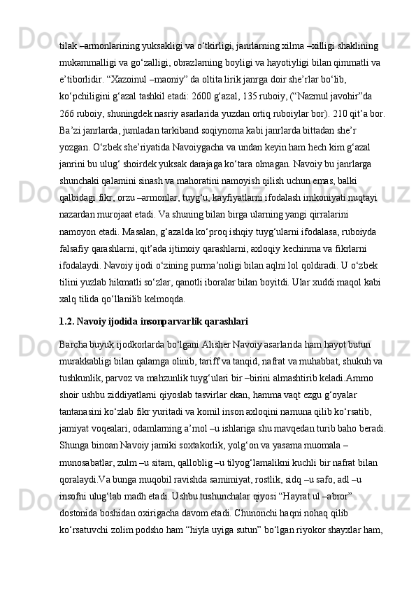 tilak –armonlarining yuksakligi va o‘tkirligi, janrlarning xilma –xilligi shaklining 
mukammalligi va go‘zalligi, obrazlarning boyligi va hayotiyligi bilan qimmatli va 
e’tiborlidir. “Xazoinul –maoniy” da oltita lirik janrga doir she’rlar bo‘lib, 
ko‘pchiligini g‘azal tashkil etadi: 2600 g‘azal, 135 ruboiy, (“Nazmul javohir”da 
266 ruboiy, shuningdek nasriy asarlarida yuzdan ortiq ruboiylar bor). 210 qit’a bor.
Ba’zi janrlarda, jumladan tarkiband soqiynoma kabi janrlarda bittadan she’r 
yozgan. O‘zbek she’riyatida Navoiygacha va undan keyin ham hech kim g‘azal 
janrini bu ulug‘ shoirdek yuksak darajaga ko‘tara olmagan. Navoiy bu janrlarga 
shunchaki qalamini sinash va mahoratini namoyish qilish uchun emas, balki 
qalbidagi fikr, orzu –armonlar, tuyg‘u, kayfiyatlarni ifodalash imkoniyati nuqtayi 
nazardan murojaat etadi. Va shuning bilan birga ularning yangi qirralarini 
namoyon etadi. Masalan, g‘azalda ko‘proq ishqiy tuyg‘ularni ifodalasa, ruboiyda 
falsafiy qarashlarni, qit’ada ijtimoiy qarashlarni, axloqiy kechinma va fikrlarni 
ifodalaydi. Navoiy ijodi o‘zining purma’noligi bilan aqlni lol qoldiradi. U o‘zbek 
tilini yuzlab hikmatli so‘zlar, qanotli iboralar bilan boyitdi. Ular xuddi maqol kabi 
xalq tilida qo‘llanilib kelmoqda.
1.2. Navoiy ijodida insonparvarlik qarashlari 
Barcha buyuk ijodkorlarda bo‘lgani Alisher Navoiy asarlarida ham hayot butun 
murakkabligi bilan qalamga olinib, tariff va tanqid, nafrat va muhabbat, shukuh va 
tushkunlik, parvoz va mahzunlik tuyg‘ulari bir –birini almashtirib keladi.Ammo 
shoir ushbu ziddiyatlarni qiyoslab tasvirlar ekan, hamma vaqt ezgu g‘oyalar 
tantanasini ko‘zlab fikr yuritadi va komil inson axloqini namuna qilib ko‘rsatib, 
jamiyat voqealari, odamlarning a’mol –u ishlariga shu mavqedan turib baho beradi.
Shunga binoan Navoiy jamiki soxtakorlik, yolg‘on va yasama muomala –
munosabatlar, zulm –u sitam, qalloblig –u tilyog‘lamalikni kuchli bir nafrat bilan 
qoralaydi.Va bunga muqobil ravishda samimiyat, rostlik, sidq –u safo, adl –u 
insofni ulug‘lab madh etadi. Ushbu tushunchalar qiyosi “Hayrat ul –abror” 
dostonida boshidan oxirigacha davom etadi. Chunonchi haqni nohaq qilib 
ko‘rsatuvchi zolim podsho ham “hiyla uyiga sutun” bo‘lgan riyokor shayxlar ham,  