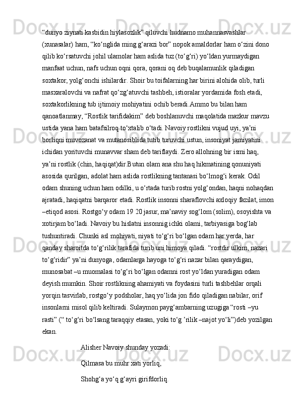 “dunyo ziynati kasbidin hiylasozlik” qiluvchi hudnamo muhannasvashlar 
(xunasalar) ham, “ko‘nglida ming g‘arazi bor” nopok amaldorlar ham o‘zini dono 
qilib ko‘rsatuvchi johil ulamolar ham aslida tuz (to‘g‘ri) yo‘ldan yurmaydigan 
manfaat uchun, nafs uchun oqni qora, qorani oq deb buqalamunlik qiladigan 
soxtakor, yolg‘onchi ishilardir. Shoir bu toifalarning har birini alohida olib, turli 
masxaralovchi va nafrat qo‘zg‘atuvchi tashbeh, istioralar yordamida fosh etadi, 
soxtakorlikning tub ijtimoiy mohiyatini ochib beradi.Ammo bu bilan ham 
qanoatlanmay, “Rostlik tarifidakim” deb boshlanuvchi maqolatida mazkur mavzu 
ustida yana ham batafsilroq to‘xtalib o‘tadi. Navoiy rostlikni vujud uyi, ya’ni 
borliqni muvozanat va mutanosiblida tutib turuvchi ustun, insoniyat jamiyatini 
ichidan yorituvchi munavvar sham deb tariflaydi. Zero allohning bir ismi haq, 
ya’ni rostlik (chin, haqiqat)dir.Butun olam ana shu haq hikmatining qonuniyati 
asosida qurilgan, adolat ham aslida rostlikning tantanasi bo‘lmog‘i kerak. Odil 
odam shuning uchun ham odilki, u o‘rtada turib rostni yolg‘ondan, haqni nohaqdan
ajratadi, haqiqatni barqaror etadi. Rostlik insonni sharaflovchi axloqiy fazilat, imon
–etiqod asosi. Rostgo‘y odam 19 20 jasur, ma’naviy sog‘lom (solim), osoyishta va 
xotirjam bo‘ladi. Navoiy bu hislatni insonnig ichki olami, tarbiyasiga bog‘lab 
tushuntiradi. Chunki asl mohiyati, niyati to‘g‘ri bo‘lgan odam har yerda, har 
qanday sharoitda to‘g‘rilik tarafida turib uni himoya qiladi. “rostdir ulkim, nazari 
to‘g‘ridir” ya’ni dunyoga, odamlarga hayoga to‘g‘ri nazar bilan qaraydigan, 
munosabat –u muomalasi to‘g‘ri bo‘lgan odamni rost yo‘ldan yuradigan odam 
deyish mumkin. Shoir rostlikning ahamiyati va foydasini turli tashbehlar orqali 
yorqin tasvirlab, rostgo‘y podsholar, haq yo‘lida jon fido qiladigan nabilar, orif 
insonlarni misol qilib keltiradi. Sulaymon payg‘ambarning uzugiga “rosti –yu 
rasti” (“ to‘g‘ri bo‘lsang taraqqiy etasan, yoki to‘g ’rilik –najot yo‘li”)deb yozilgan 
ekan.
Alisher Navoiy shunday yozadi:
Qilmasa bu muhr xati yorliq,
Shohg‘a yo‘q g‘ayri girifdorliq. 