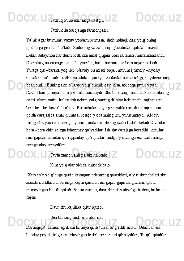 Tuzluq o‘lub oxir anga dastgir,
Tuzluk ila xalq anga farmonpazir.
Ya’ni: agar bu muhr, yozuv yordam bermasa, shoh nohaqliklar, yolg‘onlag 
girdobiga girifdor bo‘ladi. Xudoning va xalqning g‘azabidan qutula olmaydi. 
Lekin Sulaymon har doim rostlikka amal qilgani bois saltanati mustahkamlandi. 
Odamlargina emas,jinlar –u hayvonlar, hatto hashorotlar ham unga itoat edi. 
Yurtga qut –baraka yog‘ildi. Navoiy bu misol orqali muhim ijtimoiy –siyosiy 
masalani ko‘taradi: rostlik va adolat –jamiyat va davlat barqarorligi, poydevorining
bosh omili. Buning aksi o‘laroq yolg‘onchilik avj olsa, axloqqa putur yetadi. 
Davlat ham jamiyat ham yemirila boshlaydi. Shu bois ulug‘ mutaffakir rostlikning 
qadri, ahamiyatini ko‘rsatish uchun yolg‘onning falokat keltiruvchi oqibatlarini 
ham bir –bir tasvirlab o‘tadi. Birinchidan, agar jamiyatda rostlik axloqi qonun –
qoida darajasida amal qilmasa, rostgo‘y odamning ishi yurushmaydi. Aldov, 
firibgarlik yashash tarziga   aylansa, unda rostlikning qadri tushib ketadi.Odamlar 
bora –bora chin so‘zga ishonmay qo‘yadilar. Ish shu darajaga boradiki, kishilar 
rost gapdan balodan qo‘rqqanday qo‘rqadilar, rostgo‘y odamga esa dushmanga 
qaraganday qaraydilar.
Turfa zamon ahlig‘a biz mubtalo, 
Kim yo‘q alar oldida chindek balo.
 Xato so‘z yolg‘onga qattiq ishongan odamning qarashlari, o‘y tushunchalari shu 
asosda shakllanadi va unga keyin qancha rost gapni gapirsangiz,ham qabul 
qilmaydigan bo‘lib qoladi. Butun zamon, davr shunday ahvolga tushsa, bu katta 
fojea: 
Davr chu kajlikka qilur iqtizo, 
Sen tilasang rost, emasdur rizo.
Darhaqiqat, zamon egrilikni himoya qilib tursa, to‘g‘rilik sinadi. Odamlar esa 
bunday paytda to‘g‘ri so‘zlaydigan kishilarni pisand qilmaydilar, Ta’qib qiladilar  