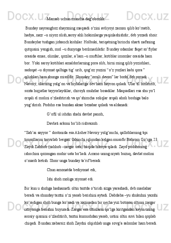 Mansab uchun muncha dag‘obozlik.
 Bunday nayrangboz shayxning maqsadi o‘zini avliyoyi zamon qilib ko‘rsatib, 
hadya, nazr –u niyoz olish,saroy ahli hokimlarga yaqinlashishdir, deb yozadi shoir.
Bundaylar tushgan jirkanch kishilar. Holbuki, tariqatning birinchi sharti nafsning 
qutqusini yengish, mol –u dunyoga berilmaslikdir. Bunday odamlar faqat so‘fiylar 
orasida emas, olimlar, qozilar, a’lam –u muftilar, kotiblar imomlar orasida ham 
bor. Yoki saroy kotiblari amaldorlarning pora olib, birni ming qilib yozishlari, 
sadoqat –u diyonat qalbiga tig‘ urib, qog‘oz yuzini “o‘z yuzlari kabi qora ” 
qilishlari ham shunga misoldir. Shunday “omili devon” lar borki,deb yozadi 
Navoiy, ularning yolg‘on va hiylalariga dev ham hayron qoladi. Ular til biriktirib, 
soxta hujjatlar tayyorlaydilar, chiroyli muhrlar bosadilar. Maqsadlari esa shu yo‘l 
orqali el molini o‘zlashtirish va qo‘shimcha soliqlar orqali aholi boshiga balo 
yog‘dirish. Podsho esa bundan aksar bexabar qoladi va aldanadi: 
G‘ofil ul ishdin shahi davlat panoh,
Davlati arkoni bo‘lib rishvaxoh .
“Sab’ai sayyor ” dostonida esa Alisher Navoiy yolg‘onchi, qalloblarning tipi 
timsollarini tasvirlab bergan. Ikkinchi iqlimdan kelgan musofir Bahrom Go‘rga 23 
Zaydi Zahhob (zahhob –zargar usta) haqida hikoya qiladi. Zayd podshoning 
ishochini qozongan mohir usta bo‘ladi. Ammo uning niyati buzuq, davlat molini 
o‘marib ketish. Shoir unga bunday ta’rif beradi:
Chun amonatda bediyonat edi, 
Ishi shoh moliga xiyonat edi. 
Bir kun u shohga hashamatli oltin taxtda o‘tirish sizga yarashadi, deb maslahar 
beradi va shunday taxtni o‘zi yasab berishini aytadi. Dabdaba –yu shukuhni yaxshi
ko‘radigan shoh bunga ko‘nadi va xazinadan bir necha yuz botmon oltinni zargar 
ixtiyoriga berishni buyuradi. Zargar esa oltinlarni qo‘lga kiritgandan keyin uning 
asosiy qismini o‘zlashtirib, taxtni kumushdan yasab, ustini oltin suvi bilan qoplab 
chiqadi. Bundan xabarsiz shoh Zaydni olqishlab unga sovg‘a salomlar ham beradi.  