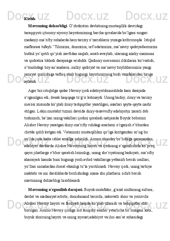Kirish
Mavzuning dolzarbligi . O‘zbekiston davlatining mustaqillik davridagi 
taraqqiyoti ijtimoiy-siyosiy hayotimizning barcha qirralarida bo‘lgani singari 
madaniy-ma’rifiy sohalarda ham tarixiy o‘zarishlarni yuzaga keltirmoqda. Istiqlol 
mafkurasi tufayli “Tilimizni, dinimizni, urf-odatimizni, ma’naviy qadriyatlarimizni
butkul yo‘qotib qo‘yish xavfidan saqlab, asrab-avaylab, ularning azaliy mazmuni 
va qudratini tiklash darajasiga erishdik. Qadimiy merosimiz ildizlarini ko‘rsatish, 
o‘tmishdagi boy an’analarni, milliy qadriyat va ma’naviy boyliklarimizni yangi 
jamiyat qurilishiga tadbiq etish bugungi hayotimizning bosh vazifalaridan biriga 
aylandi. 
Agar biz istiqlolga qadar Navoiy ijodi adabiyotshunoslikda kam darajada 
o‘rganilgan edi, desak haqiqaga to‘g‘ri kelmaydi. Uning badiiy, ilmiy va tarixiy 
merosi xususida ko‘plab ilmiy tadqiqotlar yaratilgan, asarlari qayta-qayta nashr 
etilgan. Lekin mustabit tuzum davrida diniy-tasavvufiy adabiyotni zararli deb 
tushunish, ba’zan uning vakillari ijodini qoralash natijasida Buyuk bobomiz 
Alisher Navoiy yaratgan diniy-ma’rifiy ruhdagi asarlarni o‘rganish e’tibordan 
chetda qolib ketgan edi. Vatanimiz mustaqillikni qo‘lga kiritgandan so‘ng bu 
yo‘lda juda katta ishlar amalga oshirildi. Ammo shunday bo‘lishiga qaramasdan, 
adabiyot darslarda Alisher Navoiyning hayoti va ijodining o‘rganilishida ko‘proq 
qaysi jihatlarga e’tibor qaratish lozimligi, uning she’riyatining badiiyati, ma’rifiy 
ahamiyati hamda buni bugungi yosh avlod vakillariga yetkazib berish usullari, 
yo‘llari nimalardan iborat ekanligi to‘la yoritilmadi. Navoiy ijodi, uning tarbiya 
maktabi va uni darsliklarda berilishidagi mana shu jihatlarni ochib berish 
mavzuning dolzarbligi hisoblanadi. 
Mavzuning o‘rganilish darajasi.  Buyuk mutafakir, g‘azal mulkining sultoni, 
davlat va madaniyat arbobi, donishmand tarixchi, zakovatli shoir va yozuvchi 
Alisher Navoiy hayoti va faoliyati haqida ko‘plab izlanish va tadqiqotlar olib 
borilgan. Ammo Navoiy ijodiga oid tanqidiy asarlar yetarlicha bo‘lmagani kabi, 
buyuk shoirning hayoti va uning siyosat,adabiyot va ilm-san’at sohasidagi  