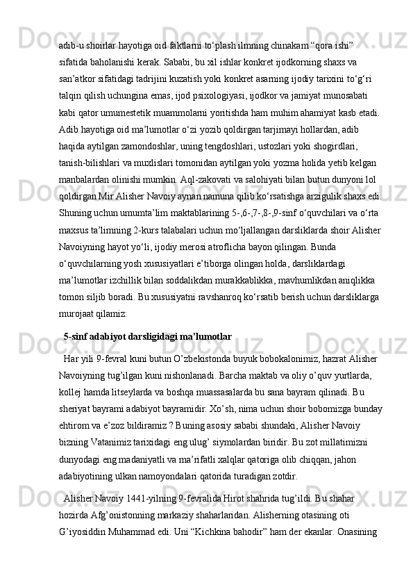 adib-u shoirlar hayotiga oid faktlarni to‘plash ilmning chinakam “qora ishi” 
sifatida baholanishi kerak. Sababi, bu xil ishlar konkret ijodkorning shaxs va 
san’atkor sifatidagi tadrijini kuzatish yoki konkret asarning ijodiy tarixini to‘g‘ri 
talqin qilish uchungina emas, ijod psixologiyasi, ijodkor va jamiyat munosabati 
kabi qator umumestetik muammolarni yoritishda ham muhim ahamiyat kasb etadi. 
Adib hayotiga oid ma’lumotlar o‘zi yozib qoldirgan tarjimayi hollardan, adib 
haqida aytilgan zamondoshlar, uning tengdoshlari, ustozlari yoki shogirdlari, 
tanish-bilishlari va muxlislari tomonidan aytilgan yoki yozma holida yetib kelgan 
manbalardan olinishi mumkin. Aql-zakovati va salohiyati bilan butun dunyoni lol 
qoldirgan Mir Alisher Navoiy aynan namuna qilib ko‘rsatishga arzigulik shaxs edi.
Shuning uchun umumta’lim maktablarining 5-,6-,7-,8-,9-sinf o‘quvchilari va o‘rta 
maxsus ta’limning 2-kurs talabalari uchun mo‘ljallangan darsliklarda shoir Alisher 
Navoiyning hayot yo‘li, ijodiy merosi atroflicha bayon qilingan. Bunda 
o‘quvchilarning yosh xususiyatlari e’tiborga olingan holda, darsliklardagi 
ma’lumotlar izchillik bilan soddalikdan murakkablikka, mavhumlikdan aniqlikka 
tomon siljib boradi. Bu xususiyatni ravshanroq ko‘rsatib berish uchun darsliklarga 
murojaat qilamiz:
5-sinf adabiyot darsligidagi ma’lumotlar  
Har yili 9-fevral kuni butun O’zbekistonda buyuk bobokalonimiz, hazrat Alisher 
Navoiyning tug’ilgan kuni nishonlanadi. Barcha maktab va oliy o’quv yurtlarda, 
kollej hamda litseylarda va boshqa muassasalarda bu sana bayram qilinadi. Bu 
sheriyat bayrami adabiyot bayramidir. Xo’sh, nima uchun shoir bobomizga bunday
ehtirom va e’zoz bildiramiz ? Buning asosiy sababi shundaki, Alisher Navoiy 
bizning Vatanimiz tarixidagi eng ulug’ siymolardan biridir. Bu zot millatimizni 
dunyodagi eng madaniyatli va ma’rifatli xalqlar qatoriga olib chiqqan, jahon 
adabiyotining ulkan namoyondalari qatorida turadigan zotdir. 
Alisher Navoiy 1441-yilning 9-fevralida Hirot shahrida tug’ildi. Bu shahar 
hozirda Afg’onistonning markaziy shaharlaridan. Alisherning otasining oti 
G’iyosiddin Muhammad edi. Uni “Kichkina bahodir” ham der ekanlar. Onasining  