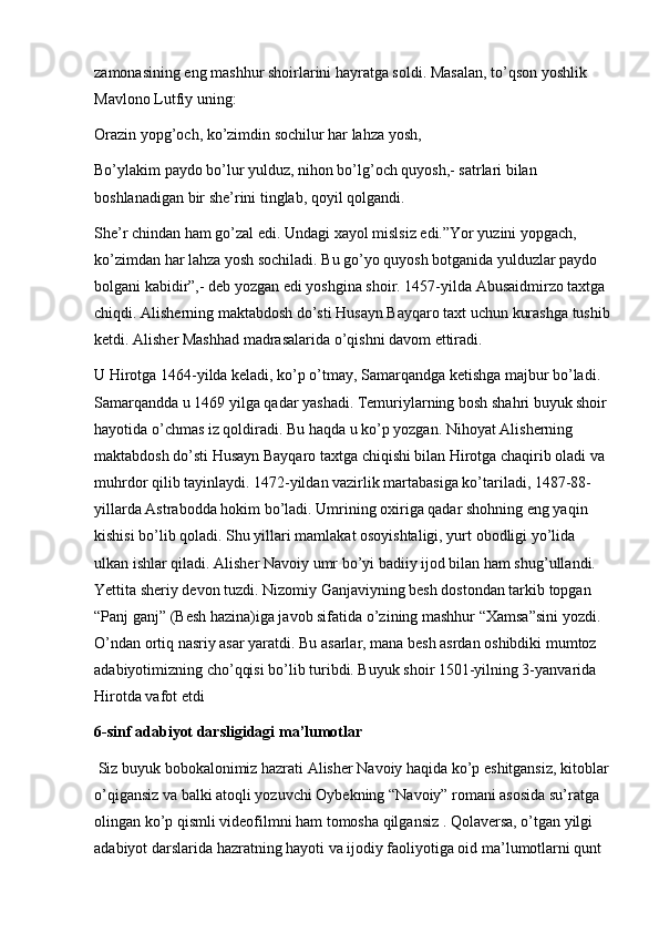 zamonasining eng mashhur shoirlarini hayratga soldi. Masalan, to’qson yoshlik 
Mavlono Lutfiy uning:
Orazin yopg’och, ko’zimdin sochilur har lahza yosh, 
Bo’ylakim paydo bo’lur yulduz, nihon bo’lg’och quyosh,- satrlari bilan 
boshlanadigan bir she’rini tinglab, qoyil qolgandi.  
She’r chindan ham go’zal edi. Undagi xayol mislsiz edi.”Yor yuzini yopgach, 
ko’zimdan har lahza yosh sochiladi. Bu go’yo quyosh botganida yulduzlar paydo 
bolgani kabidir”,- deb yozgan edi yoshgina shoir. 1457-yilda Abusaidmirzo taxtga 
chiqdi. Alisherning maktabdosh do’sti Husayn Bayqaro taxt uchun kurashga tushib
ketdi. Alisher Mashhad madrasalarida o’qishni davom ettiradi. 
U Hirotga 1464-yilda keladi, ko’p o’tmay, Samarqandga ketishga majbur bo’ladi. 
Samarqandda u 1469 yilga qadar yashadi. Temuriylarning bosh shahri buyuk shoir 
hayotida o’chmas iz qoldiradi. Bu haqda u ko’p yozgan. Nihoyat Alisherning 
maktabdosh do’sti Husayn Bayqaro taxtga chiqishi bilan Hirotga chaqirib oladi va 
muhrdor qilib tayinlaydi. 1472-yildan vazirlik martabasiga ko’tariladi, 1487-88-
yillarda Astrabodda hokim bo’ladi. Umrining oxiriga qadar shohning eng yaqin 
kishisi bo’lib qoladi. Shu yillari mamlakat osoyishtaligi, yurt obodligi yo’lida 
ulkan ishlar qiladi. Alisher Navoiy umr bo’yi badiiy ijod bilan ham shug’ullandi. 
Yettita sheriy devon tuzdi. Nizomiy Ganjaviyning besh dostondan tarkib topgan 
“Panj ganj” (Besh hazina)iga javob sifatida o’zining mashhur “Xamsa”sini yozdi. 
O’ndan ortiq nasriy asar yaratdi. Bu asarlar, mana besh asrdan oshibdiki mumtoz 
adabiyotimizning cho’qqisi bo’lib turibdi. Buyuk shoir 1501-yilning 3-yanvarida 
Hirotda vafot etdi 
6-sinf adabiyot darsligidagi ma’lumotlar
 Siz buyuk bobokalonimiz hazrati Alisher Navoiy haqida ko’p eshitgansiz, kitoblar
o’qigansiz va balki atoqli yozuvchi Oybekning “Navoiy” romani asosida su’ratga 
olingan ko’p qismli videofilmni ham tomosha qilgansiz . Qolaversa, o’tgan yilgi 
adabiyot darslarida hazratning hayoti va ijodiy faoliyotiga oid ma’lumotlarni qunt  