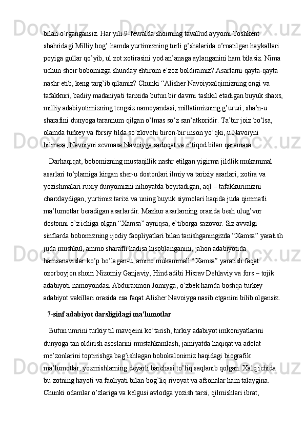 bilan o’rgangansiz. Har yili 9-fevralda shoirning tavallud ayyomi Toshkent 
shahridagi Milliy bog’ hamda yurtimizning turli g’shalarida o’rnatilgan haykallari 
poyiga gullar qo’yib, ul zot xotirasini yod an’anaga aylanganini ham bilasiz. Nima 
uchun shoir bobomizga shunday ehtirom e’zoz boldiramiz? Asarlarni qayta-qayta 
nashr etib, keng targ’ib qilamiz? Chunki “Alisher Navoiyxalqimizning ongi va 
tafakkuri, badiiy madaniyati tarixida butun bir davrni tashkil etadigan buyuk shaxs,
milliy adabiyotimizning tengsiz namoyandasi, millatimizning g’ururi, sha’n-u 
sharafini dunyoga tarannum qilgan o’lmas so’z san’atkoridir. Ta’bir joiz bo’lsa, 
olamda turkey va forsiy tilda so’zlovchi biron-bir inson yo’qki, u Navoiyni 
bilmasa, Navoiyni sevmasa Navoiyga sadoqat va e’tiqod bilan qaramasa
 Darhaqiqat, bobomizning mustaqillik nashr etilgan yigirma jildlik mukammal 
asarlari to’plamiga kirgan sher-u dostonlari ilmiy va tarixiy asarlari, xotira va 
yozishmalari ruxiy dunyomizni nihoyatda boyitadigan, aql – tafakkurimizni 
charxlaydigan, yurtimiz tarixi va uning buyuk siymolari haqida juda qimmatli 
ma’lumotlar beradigan asarlardir. Mazkur asarlarning orasida besh ulug’vor 
dostonni o’z ichiga olgan “Xamsa” ayniqsa, e’tiborga sazovor. Siz avvalgi 
sinflarda bobomizning ijodiy faopliyatlari bilan tanishganingizda “Xamsa” yaratish
juda mushkul, ammo sharafli hadisa hisoblanganini, jahon adabiyotida 
hamsanavislar ko’p bo’lagan-u, ammo mukammall “Xamsa” yaratish faqat 
ozorboyjon shoiri Nizomiy Ganjaviy, Hind adibi Hisrav Dehlaviy va fors – tojik 
adabiyoti namoyondasi Abduraxmon Jomiyga, o’zbek hamda boshqa turkey 
adabiyot vakillari orasida esa faqat Alisher Navoiyga nasib etganini bilib olgansiz.
7-sinf adabiyot darsligidagi ma’lumotlar
 Butun umrini turkiy til mavqeini ko’tarish, turkiy adabiyot imkoniyatlarini 
dunyoga tan oldirish asoslarini mustahkamlash, jamiyatda haqiqat va adolat 
me’zonlarini toptirishga bag’ishlagan bobokalonimiz haqidagi biografik 
ma’lumotlar, yozmishlarning deyarli barchasi to’liq saqlanib qolgan. Xalq ichida 
bu zotning hayoti va faoliyati bilan bog’liq rivoyat va afsonalar ham talaygina. 
Chunki odamlar o’zlariga va kelgusi avlodga yozish tarsi, qilmishlari ibrat,  