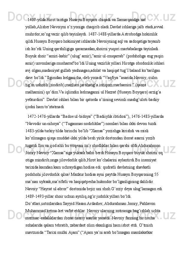 1469-yilda Hirot taxtiga Husayn Boyqaro chiqadi va Samarqandga xat 
yollab,Alisher Navoiyni o’z yoniga chaqirib oladi.Davlat ishlariga jalb etadi,avval 
muhrdor,so’ng vazir qilib tayinlaydi. 1487-1488-yillarda Astrobodga hokimlik 
qildi.Husayn Boyqaro hokimiyat ishlarida Navoiyning aql va sadoqatiga tayanib 
ish ko’rdi.Uning qarshiligiga qaramasdan,shoirni yuqori martabalarga tayinladi. 
Buyuk shoir “amiri-kabir” (ulug’ amir),”amir ul-muqarrab” (podshohga eng yaqin 
amir) unvonlariga musharraf bo’ldi.Uning vazirlik yillari Hirotga obodonlik ishlari
avj olgan,madaniyat gullab yashnagan,adolat va haqiqat tug’I baland ko’tarilgan 
davr bo’ldi.”Ilgimdan kelganicha,-deb yozadi “Vaqfiya ”asarida Navoiy,-zulm 
tig’in ushotib (sindirib),mazlum jarohatig’a intiqom marhamini ” (qasos 
malhamini) qo’dim.Va iqlimdin kelmaganni ul Hazrat (Husayn Boyqaro) arzig’a 
yetkurdim”. Davlat ishlari bilan bir qatorda o’zining sevimli mashg’uloti-badiiy 
ijodni ham to’xtatmadi. 
1472-1476-yillarda “Badoe ul-bidoya” (“Badiiylik ibtidosi”), 1476-1483-yillarda 
“Navodir un-nihoya” (“Tuganmas nodirliklar”) nomlari bilan ikki devon tuzdi. 
1483-yilda turkiy tilda birinchi bo’lib “Xamsa” yozishga kirishdi va misli 
ko’rilmagan qisqa muddat-ikki yilda besh yirik dostondan iborat asarni yozib 
tugatdi.Ilm va ijod ahli bu voqeani zo’r shodliklar bilan qarshi oldi.Abdurahmon 
Jomiy Navoiy “Xamsa”siga yuksak baho berdi.Husayn Boyqaro buyuk shoirni oq 
otiga mindirib,unga jilovdorlik qilib,Hirot ko’chalarini aylantirdi.Bu insoniyat 
tarixida kamdan kam uchraydigan hodisa edi: qudratli davlatning shavkatli 
podshohi jilovdorlik qilsa! Mazkur hodisa ayni paytda Husayn Boyqaroning 55 
ma’nan uyksak,ma’rifatli va haqiqatpesha hukmdor bo’lganligining dalilidir. 
Navoiy “Hayrat ul-abror” dostonida bejiz uni shoh G’oziy deya ulug’lamagan edi. 
1489-1493-yillar shoir uchun ayriliq,og’ir judolik yillari bo’ldi. 
Do’stlari,ustozlaridan Sayyid Hasan Ardasher, Abdurahman Jomiy, Pahlavon 
Muhammad ketma-ket vafot etdilar. Navoiy ularning xotirasiga bag’ishlab uchta 
memuar-esdaliklardan iborat nasriy asarlar yaratdi. Navoiy fanning bir necha 
sohalarida qalam tebratib, zabardast olim ekanligini ham isbot etdi. O’tmish 
mavzusida “Tarixi mulki Ajam” (“Ajam ya’ni arab bo’lmagan mamlakatkar  