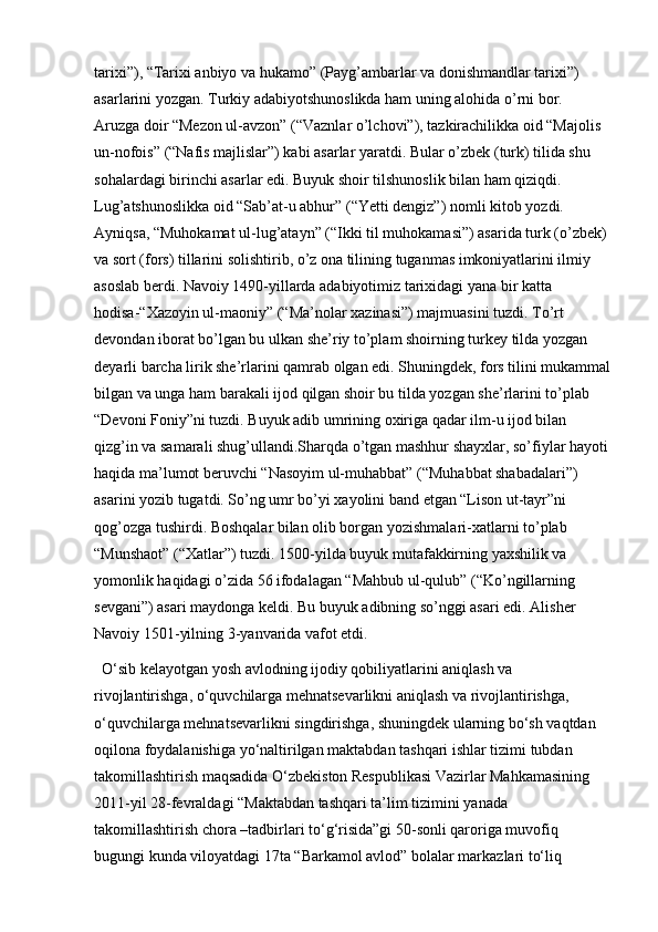 tarixi”), “Tarixi anbiyo va hukamo” (Payg’ambarlar va donishmandlar tarixi”) 
asarlarini yozgan. Turkiy adabiyotshunoslikda ham uning alohida o’rni bor. 
Aruzga doir “Mezon ul-avzon” (“Vaznlar o’lchovi”), tazkirachilikka oid “Majolis 
un-nofois” (“Nafis majlislar”) kabi asarlar yaratdi. Bular o’zbek (turk) tilida shu 
sohalardagi birinchi asarlar edi. Buyuk shoir tilshunoslik bilan ham qiziqdi. 
Lug’atshunoslikka oid “Sab’at-u abhur” (“Yetti dengiz”) nomli kitob yozdi. 
Ayniqsa, “Muhokamat ul-lug’atayn” (“Ikki til muhokamasi”) asarida turk (o’zbek) 
va sort (fors) tillarini solishtirib, o’z ona tilining tuganmas imkoniyatlarini ilmiy 
asoslab berdi. Navoiy 1490-yillarda adabiyotimiz tarixidagi yana bir katta 
hodisa-“Xazoyin ul-maoniy” (“Ma’nolar xazinasi”) majmuasini tuzdi. To’rt 
devondan iborat bo’lgan bu ulkan she’riy to’plam shoirning turkey tilda yozgan 
deyarli barcha lirik she’rlarini qamrab olgan edi. Shuningdek, fors tilini mukammal
bilgan va unga ham barakali ijod qilgan shoir bu tilda yozgan she’rlarini to’plab 
“Devoni Foniy”ni tuzdi. Buyuk adib umrining oxiriga qadar ilm-u ijod bilan 
qizg’in va samarali shug’ullandi.Sharqda o’tgan mashhur shayxlar, so’fiylar hayoti
haqida ma’lumot beruvchi “Nasoyim ul-muhabbat” (“Muhabbat shabadalari”) 
asarini yozib tugatdi. So’ng umr bo’yi xayolini band etgan “Lison ut-tayr”ni 
qog’ozga tushirdi. Boshqalar bilan olib borgan yozishmalari-xatlarni to’plab 
“Munshaot” (“Xatlar”) tuzdi. 1500-yilda buyuk mutafakkirning yaxshilik va 
yomonlik haqidagi o’zida 56 ifodalagan “Mahbub ul-qulub” (“Ko’ngillarning 
sevgani”) asari maydonga keldi. Bu buyuk adibning so’nggi asari edi. Alisher 
Navoiy 1501-yilning 3-yanvarida vafot etdi.
O‘sib kelayotgan yosh avlodning ijodiy qobiliyatlarini aniqlash va 
rivojlantirishga, o‘quvchilarga mehnatsevarlikni aniqlash va rivojlantirishga, 
o‘quvchilarga mehnatsevarlikni singdirishga, shuningdek ularning bo‘sh vaqtdan 
oqilona foydalanishiga yo‘naltirilgan maktabdan tashqari ishlar tizimi tubdan 
takomillashtirish maqsadida O‘zbekiston Respublikasi Vazirlar Mahkamasining 
2011-yil 28-fevraldagi “Maktabdan tashqari ta’lim tizimini yanada 
takomillashtirish chora –tadbirlari to‘g‘risida”gi 50-sonli qaroriga muvofiq 
bugungi kunda viloyatdagi 17ta “Barkamol avlod” bolalar markazlari to‘liq  