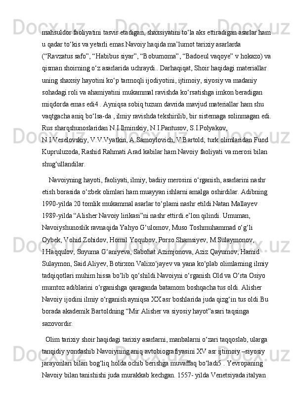 mahsuldor faoliyatini tasvir etadigan, shaxsiyatini to‘la aks ettiradigan asarlar ham 
u qadar to‘kis va yetarli emas.Navoiy haqida ma’lumot tarixiy asarlarda 
(“Ravzatus safo”, “Habibus siyar”, “Boburnoma”, “Badoeul vaqoye” v hokazo) va 
qisman shoirning o‘z asarlarida uchraydi.. Darhaqiqat, Shoir haqidagi materiallar 
uning shaxsiy hayotini ko‘p tarmoqli ijodiyotini, ijtimoiy, siyosiy va madaniy 
sohadagi roli va ahamiyatini mukammal ravishda ko‘rsatishga imkon beradigan 
miqdorda emas edi4 . Ayniqsa sobiq tuzum davrida mavjud materiallar ham shu 
vaqtgacha aniq bo‘lsa-da , ilmiy ravishda tekshirilib, bir sistemaga solinmagan edi.
Rus sharqshunoslaridan N.I.Ilminskiy, N.I.Pantusov, S.I.Polyakov, 
N.I.Veselovskiy, V.V.Vyatkin, A.Samoylovich, V.Bartold; turk olimlaridan Fuod 
Kupruluzoda, Rashid Rahmati Arad kabilar ham Navoiy faoliyati va merosi bilan 
shug‘ullandilar. 
Navoiyning hayoti, faoliyati, ilmiy, badiiy merosini o‘rganish, asarlarini nashr 
etish borasida o‘zbek olimlari ham muayyan ishlarni amalga oshirdilar. Adibning 
1990-yilda 20 tomlik mukammal asarlar to‘plami nashr etildi.Natan Mallayev 
1989-yilda “Alisher Navoiy lirikasi”ni nashr ettirdi.e’lon qilindi. Umuman, 
Navoiyshunoslik ravnaqida Yahyo G‘ulomov, Muso Toshmuhammad o‘g‘li 
Oybek, Vohid Zohidov, Homil Yoqubov, Porso Shamsiyev, M.Sulaymonov, 
I.Haqqulov, Suyuma G‘aniyeva, Sabohat Azimjonova, Aziz Qayumov, Hamid 
Sulaymon, Said Aliyev, Botirxon Valixo‘jayev va yana ko‘plab olimlarning ilmiy 
tadqiqotlari muhim hissa bo‘lib qo‘shildi.Navoiyni o‘rganish Old va O‘rta Osiyo 
mumtoz adiblarini o‘rganishga qaraganda batamom boshqacha tus oldi. Alisher 
Navoiy ijodini ilmiy o‘rganish ayniqsa XX asr boshlarida juda qizg‘in tus oldi.Bu 
borada akademik Bartoldning “Mir Alisher va siyosiy hayot”asari taqsinga 
sazovordir.
Olim tarixiy shoir haqidagi tarixiy asarlarni, manbalarni o‘zari taqqoslab, ularga 
tanqidiy yondashib Navoiyning aniq avtobiografiyasini XV asr ijtimoiy –siyosiy 
jarayonlari bilan bog‘liq holda ochib berishga muvaffaq bo‘ladi5 . Yevropaning 
Navoiy bilan tanishishi juda murakkab kechgan. 1557- yilda Venetsiyada italyan  