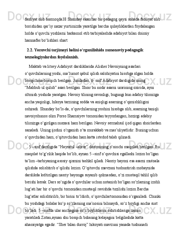 faoliyat olib bormoqda38 Shunday ekan har bir pedagog qaysi sohada faoliyat olib 
borishidan qar’iy nazar yurtimizda yaratilga barcha qulayliklardan foydalangan 
holda o‘quvchi yoshlarni barkamol etib tarbiyalashda adabiyot bilan doimiy 
hamnafas bo‘lishlari shart.
2.2. Yozuvchi tarjimayi holini o‘rganilishida zamonaviy pedagogik 
texnologiyalardan foydalanish.
Maktab va litsey Adabiyot darsliklarida Alisher Navoiyning asarlari 
o‘quvchilarning yoshi, ma’lumot qabul qilish salohiyatini hisobga olgan holda 
bosqichma-bosqich berilgan. Jumladan, 6- sinf Adabiyot darsligida uning 
“Mahbub ul qulub” asari berilgan. Shoir bu nodir asarni umrining oxirida, ayni 
oltmish yoshida yaratgan. Navoiy tilining ravonligi, bugungi kun adabiy tilimizga 
ancha yaqinligi, hikoya tarzining sodda va aniqligi asarning o‘qimishliligini 
oshiradi. Shunday bo‘ls-da, o‘quvchilarning yoshini hisobga olib, asarning taniqli 
navoiyshunos olim Porso Shamsiyev tomonidan tayyorlangan, hozirgi adabiy 
tilimizga o‘girilgan nusxasi ham berilgan. Navoiy sermahsul ijod qigan shoirlardan
sanaladi. Uning ijodini o‘rganish o‘ta murakkab va mas’uliyatlidir. Buning uchun 
o‘quvchidan ham, o‘qituvchidan ham katta istedod talab qilinadi. 
5 –sinf darsligida “Hayratul –abror” dostonining o‘ninchi maqolati berilgan. Bu 
maqolat to‘g‘rilik haqida bo‘lib, aynan 5 –sinf o‘quvchisi egallashi lozim bo‘lgan 
ta‘lim –tarbiyaning asosiy qismini tashkil qiladi. Nasriy bayoni esa asarni mutoala 
qilishda solishtirib o‘qilishi lozim. O‘qituvchi mavzuni tushuntirish mobaynida 
darslikda keltirilgan nasriy bayonga suyanib qolmasdan, o‘zi mustaqil tahlil qilib 
berishi kerak. Dars so‘ngida o‘quvchilar uchun notanish bo‘lgan so‘zlarning izohli 
lug‘ati har bir o‘quvchi tomonidan mustaqil ravishda tuzilishi lozim.Barcha 
lug‘atlar solishtirilib, bir birini to‘ldirib, o‘quvchilartomonidan o‘rganiladi. Chunki
bu yoshdagi bolalar ko‘p so‘zlarning ma’nosini bilmaydi, so‘z boyligi ancha sust 
bo‘ladi. 5 –sinfda ular anchagina so‘z boyliklarini oshitishlariga zamin 
yaratiladi.Zotan,aynan shu bosqich bolaning kelajagini belgilashda katta 
ahamiyatga egadir. “Sher bilan durroj” hikoyati mavzuni yanada tushunarli  