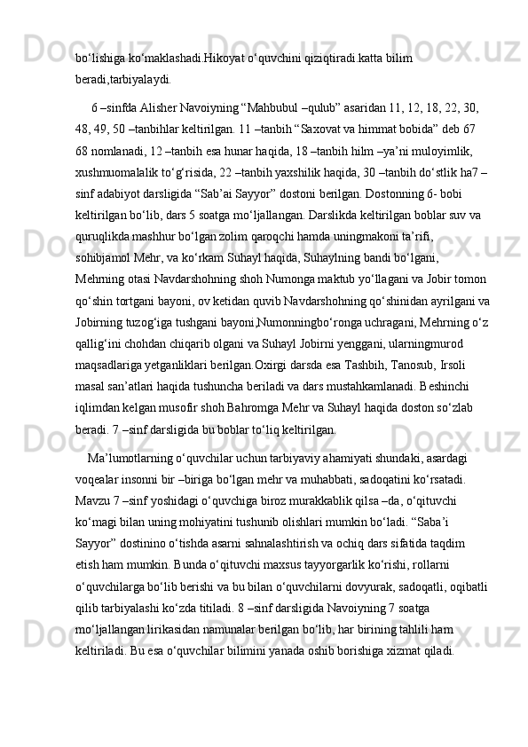 bo‘lishiga ko‘maklashadi.Hikoyat o‘quvchini qiziqtiradi.katta bilim 
beradi,tarbiyalaydi.
 6 –sinfda Alisher Navoiyning “Mahbubul –qulub” asaridan 11, 12, 18, 22, 30, 
48, 49, 50 –tanbihlar keltirilgan. 11 –tanbih “Saxovat va himmat bobida” deb 67 
68 nomlanadi, 12 –tanbih esa hunar haqida, 18 –tanbih hilm –ya’ni muloyimlik, 
xushmuomalalik to‘g‘risida, 22 –tanbih yaxshilik haqida, 30 –tanbih do‘stlik ha7 –
sinf adabiyot darsligida “Sab’ai Sayyor” dostoni berilgan. Dostonning 6- bobi 
keltirilgan bo‘lib, dars 5 soatga mo‘ljallangan. Darslikda keltirilgan boblar suv va 
quruqlikda mashhur bo‘lgan zolim qaroqchi hamda uningmakoni ta’rifi, 
sohibjamol Mehr, va ko‘rkam Suhayl haqida, Suhaylning bandi bo‘lgani, 
Mehrning otasi Navdarshohning shoh Numonga maktub yo‘llagani va Jobir tomon 
qo‘shin tortgani bayoni, ov ketidan quvib Navdarshohning qo‘shinidan ayrilgani va
Jobirning tuzog‘iga tushgani bayoni,Numonningbo‘ronga uchragani, Mehrning o‘z
qallig‘ini chohdan chiqarib olgani va Suhayl Jobirni yenggani, ularningmurod 
maqsadlariga yetganliklari berilgan.Oxirgi darsda esa Tashbih, Tanosub, Irsoli 
masal san’atlari haqida tushuncha beriladi va dars mustahkamlanadi. Beshinchi 
iqlimdan kelgan musofir shoh Bahromga Mehr va Suhayl haqida doston so‘zlab 
beradi. 7 –sinf darsligida bu boblar to‘liq keltirilgan. 
Ma’lumotlarning o‘quvchilar uchun tarbiyaviy ahamiyati shundaki, asardagi 
voqealar insonni bir –biriga bo‘lgan mehr va muhabbati, sadoqatini ko‘rsatadi. 
Mavzu 7 –sinf yoshidagi o‘quvchiga biroz murakkablik qilsa –da, o‘qituvchi 
ko‘magi bilan uning mohiyatini tushunib olishlari mumkin bo‘ladi. “Saba’i 
Sayyor” dostinino o‘tishda asarni sahnalashtirish va ochiq dars sifatida taqdim 
etish ham mumkin. Bunda o‘qituvchi maxsus tayyorgarlik ko‘rishi, rollarni 
o‘quvchilarga bo‘lib berishi va bu bilan o‘quvchilarni dovyurak, sadoqatli, oqibatli
qilib tarbiyalashi ko‘zda titiladi. 8 –sinf darsligida Navoiyning 7 soatga 
mo‘ljallangan lirikasidan namunalar berilgan bo‘lib, har birining tahlili ham 
keltiriladi. Bu esa o‘quvchilar bilimini yanada oshib borishiga xizmat qiladi.  