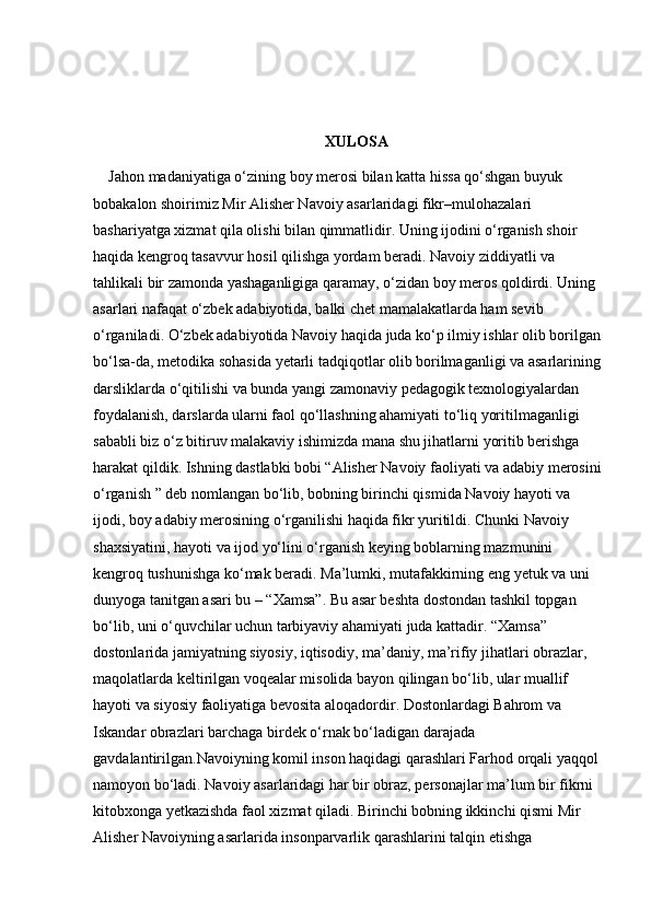 XULOSA
Jahon madaniyatiga o‘zining boy merosi bilan katta hissa qo‘shgan buyuk 
bobakalon shoirimiz Mir Alisher Navoiy asarlaridagi fikr–mulohazalari 
bashariyatga xizmat qila olishi bilan qimmatlidir. Uning ijodini o‘rganish shoir 
haqida kengroq tasavvur hosil qilishga yordam beradi. Navoiy ziddiyatli va 
tahlikali bir zamonda yashaganligiga qaramay, o‘zidan boy meros qoldirdi. Uning 
asarlari nafaqat o‘zbek adabiyotida, balki chet mamalakatlarda ham sevib 
o‘rganiladi. O‘zbek adabiyotida Navoiy haqida juda ko‘p ilmiy ishlar olib borilgan 
bo‘lsa-da, metodika sohasida yetarli tadqiqotlar olib borilmaganligi va asarlarining 
darsliklarda o‘qitilishi va bunda yangi zamonaviy pedagogik texnologiyalardan 
foydalanish, darslarda ularni faol qo‘llashning ahamiyati to‘liq yoritilmaganligi 
sababli biz o‘z bitiruv malakaviy ishimizda mana shu jihatlarni yoritib berishga 
harakat qildik. Ishning dastlabki bobi “Alisher Navoiy faoliyati va adabiy merosini
o‘rganish ” deb nomlangan bo‘lib, bobning birinchi qismida Navoiy hayoti va 
ijodi, boy adabiy merosining o‘rganilishi haqida fikr yuritildi. Chunki Navoiy 
shaxsiyatini, hayoti va ijod yo‘lini o‘rganish keying boblarning mazmunini 
kengroq tushunishga ko‘mak beradi. Ma’lumki, mutafakkirning eng yetuk va uni 
dunyoga tanitgan asari bu – “Xamsa”. Bu asar beshta dostondan tashkil topgan 
bo‘lib, uni o‘quvchilar uchun tarbiyaviy ahamiyati juda kattadir. “Xamsa” 
dostonlarida jamiyatning siyosiy, iqtisodiy, ma’daniy, ma’rifiy jihatlari obrazlar, 
maqolatlarda keltirilgan voqealar misolida bayon qilingan bo‘lib, ular muallif 
hayoti va siyosiy faoliyatiga bevosita aloqadordir. Dostonlardagi Bahrom va 
Iskandar obrazlari barchaga birdek o‘rnak bo‘ladigan darajada 
gavdalantirilgan.Navoiyning komil inson haqidagi qarashlari Farhod orqali yaqqol 
namoyon bo‘ladi. Navoiy asarlaridagi har bir obraz, personajlar ma’lum bir fikrni 
kitobxonga yetkazishda faol xizmat qiladi. Birinchi bobning ikkinchi qismi Mir 
Alisher Navoiyning asarlarida insonparvarlik qarashlarini talqin etishga  