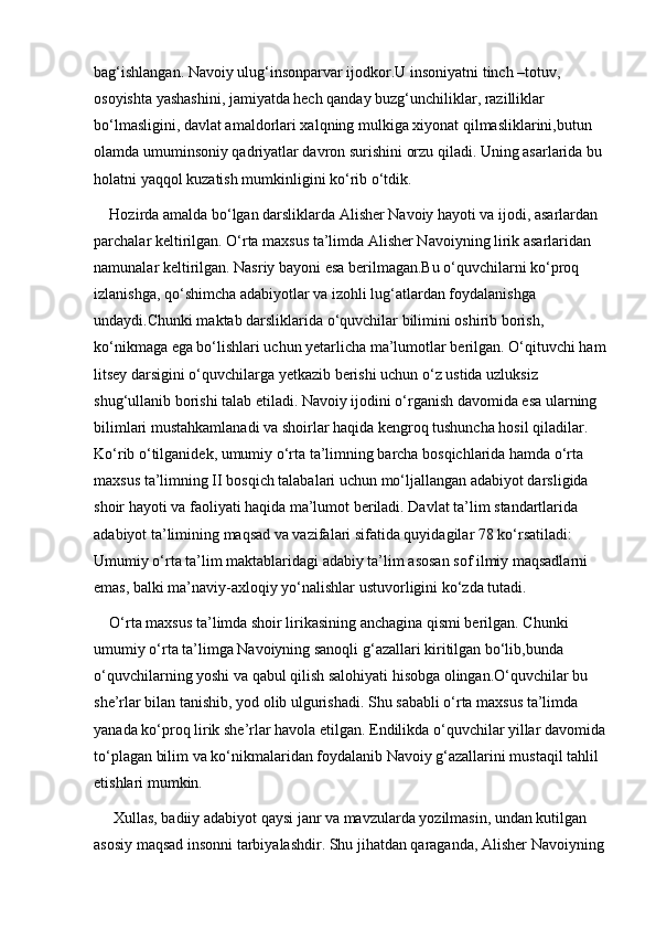 bag‘ishlangan. Navoiy ulug‘insonparvar ijodkor.U insoniyatni tinch –totuv, 
osoyishta yashashini, jamiyatda hech qanday buzg‘unchiliklar, razilliklar 
bo‘lmasligini, davlat amaldorlari xalqning mulkiga xiyonat qilmasliklarini,butun 
olamda umuminsoniy qadriyatlar davron surishini orzu qiladi. Uning asarlarida bu 
holatni yaqqol kuzatish mumkinligini ko‘rib o‘tdik.
Hozirda amalda bo‘lgan darsliklarda Alisher Navoiy hayoti va ijodi, asarlardan 
parchalar keltirilgan. O‘rta maxsus ta’limda Alisher Navoiyning lirik asarlaridan 
namunalar keltirilgan. Nasriy bayoni esa berilmagan.Bu o‘quvchilarni ko‘proq 
izlanishga, qo‘shimcha adabiyotlar va izohli lug‘atlardan foydalanishga 
undaydi.Chunki maktab darsliklarida o‘quvchilar bilimini oshirib borish, 
ko‘nikmaga ega bo‘lishlari uchun yetarlicha ma’lumotlar berilgan. O‘qituvchi ham
litsey darsigini o‘quvchilarga yetkazib berishi uchun o‘z ustida uzluksiz 
shug‘ullanib borishi talab etiladi. Navoiy ijodini o‘rganish davomida esa ularning 
bilimlari mustahkamlanadi va shoirlar haqida kengroq tushuncha hosil qiladilar. 
Ko‘rib o‘tilganidek, umumiy o‘rta ta’limning barcha bosqichlarida hamda o‘rta 
maxsus ta’limning II bosqich talabalari uchun mo‘ljallangan adabiyot darsligida 
shoir hayoti va faoliyati haqida ma’lumot beriladi. Davlat ta’lim standartlarida 
adabiyot ta’limining maqsad va vazifalari sifatida quyidagilar 78 ko‘rsatiladi: 
Umumiy o‘rta ta’lim maktablaridagi adabiy ta’lim asosan sof ilmiy maqsadlarni 
emas, balki ma’naviy-axloqiy yo‘nalishlar ustuvorligini ko‘zda tutadi.
O‘rta maxsus ta’limda shoir lirikasining anchagina qismi berilgan. Chunki 
umumiy o‘rta ta’limga Navoiyning sanoqli g‘azallari kiritilgan bo‘lib,bunda 
o‘quvchilarning yoshi va qabul qilish salohiyati hisobga olingan.O‘quvchilar bu 
she’rlar bilan tanishib, yod olib ulgurishadi. Shu sababli o‘rta maxsus ta’limda 
yanada ko‘proq lirik she’rlar havola etilgan. Endilikda o‘quvchilar yillar davomida 
to‘plagan bilim va ko‘nikmalaridan foydalanib Navoiy g‘azallarini mustaqil tahlil 
etishlari mumkin.
 Xullas, badiiy adabiyot qaysi janr va mavzularda yozilmasin, undan kutilgan 
asosiy maqsad insonni tarbiyalashdir. Shu jihatdan qaraganda, Alisher Navoiyning  